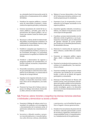 OBJETIVO 5
2013-2017
190
no, orientados hacia la innovación social, la
producción y el mejoramiento de la calidad
del hábitat.
i.	 Fortalecer los espacios públicos y comuni-
tarios de intercambio económico y desin-
centivar los espacios privados y excluyentes.
j.	 Generar mecanismos de control de las ac-
ciones públicas y privadas, para evitar la
privatización del espacio público y las ac-
ciones que atenten contra los bienes patri-
moniales.
k.	 Reconocer y valorar, desde la institucionali-
dad pública, la participación ciudadana y la
solidaridadencomunidades,barriosyorga-
nizaciones de acción colectiva.
l.	 Establecer campañas que impulsen la co-
rresponsabilidad de hombres y mujeres en
las actividades del hogar y la comunidad,
para promover la equidad en el disfrute del
tiempo.
m.	Fortalecer y democratizar los espacios y
programas públicos de actividad física, ex-
presión corporal, recreación y mejoramien-
to de la salud.
n.	 Desarrollar normativas y protocolos labora-
les que profundicen el derecho de los traba-
jadoresalocioliberadorysucontrolsobreel
manejo de su tiempo laboral.
o.	 Impulsar en los espacios laborales, la crea-
tividad y el desarrollo emocional, intelec-
tual y físico de los trabajadores y las traba-
jadoras.
p.	 Promover las Casas de la Cultura como es-
pacios de diálogo intercultural, democráti-
co, libre y diverso en todo el territorio.
q.	 Mejorar el acceso democrático a las Casas
de la Cultura para iniciativas artísticas y cul-
turales propuestas por la ciudadanía.
r.	 Fomentar el uso, la recuperación y la revi-
talización de las lenguas ancestrales en los
espacios públicos.
s.	 Garantizar agendas culturales, recreativas y
lúdicas, con énfasis en las personas con di-
versos tipos de discapacidad.
t.	 Coordinar acciones intersectoriales con los
diferentes niveles de gobierno y con la par-
ticipación comunitaria, para la elaboración
de agendas culturales de acceso gratuito
que fortalezcan la identidad plurinacional y
las identidades diversas.
u.	 Potenciar la construcción de espacios pú-
blicos urbanos y rurales libres de contami-
nación.
v.	 Fomentar un transporte público seguro,
digno, cálido y ecológicamente responsa-
ble.
w.	 Priorizar la circulación de los peatones y los
ciclistas en la planificación y las interven-
ciones urbanas.
x.	 Fomentar medidas de regeneración urbana
incluyentes que fortalezcan las economías
locales, a través de un diseño del espacio
participativo y comunitario.
y.	 Potenciar la Red Nacional de Museos del
Estado Central, como mecanismos articula-
dores de la política pública en los territorios,
dinamización de prácticas museales, inno-
vación tecnológica, aporte a la educación
formal y no formal y fortalecimiento de des-
tinos turísticos.
5.2. Preservar, valorar, fomentar y resignificar las diversas memorias colectivas
e individuales y democratizar su acceso y difusión
a.	 Fomentar el diálogo de saberes entre la co-
munidad y la academia, en la investigación
y documentación de la memoria social, el
patrimonio cultural y los conocimientos di-
versos.
b.	 Incentivar y difundir estudios y proyec-
tos interdisciplinarios y transdisciplina-
rios sobre diversas culturas, identidades
y patrimonios, con la finalidad de garan-
tizar el legado a futuras generaciones.
c.	 Fortalecer los mecanismos de protección de
los bienes culturales patrimoniales a través
de incentivos y regulación, motivando la co-
rresponsabilidad social, el empoderamien-
to y ciudadanización de los patrimonios.
 