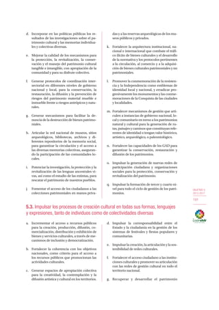 OBJETIVO 5
2013-2017
191
d.	 Incorporar en las políticas públicas los re-
sultados de las investigaciones sobre el pa-
trimonio cultural y las memorias individua-
les y colectivas diversas.
e.	 Mejorar la calidad de los mecanismos para
la protección, la revitalización, la conser-
vación y el manejo del patrimonio cultural
tangible e intangible, con apropiación de la
comunidad y para su disfrute colectivo.
f.	 Generar protocolos de coordinación inter-
sectorial en diferentes niveles de gobierno
nacional y local, para la conservación, la
restauración, la difusión y la prevención de
riesgos del patrimonio material mueble e
inmueble frente a riesgos antrópicos y natu-
rales.
g.	 Generar mecanismos para facilitar la de-
nuncia de la destrucción de bienes patrimo-
niales.
h.	 Articular la red nacional de museos, sitios
arqueológicos, bibliotecas, archivos y di-
ferentes repositorios de la memoria social,
para garantizar la circulación y el acceso a
las diversas memorias colectivas, aseguran-
do la participación de las comunidades lo-
cales.
i.	 Potenciar la investigación, la protección y la
revitalización de las lenguas ancestrales vi-
vas, así como el estudio de las extintas, para
rescatar el patrimonio de nuestros pueblos.
j.	 Fomentar el acceso de los ciudadanos a las
colecciones patrimoniales en manos priva-
das y a las reservas arqueológicas de los mu-
seos públicos y privados.
k.	 Fortalecer la arquitectura institucional, na-
cional e internacional que combate el tráfi-
co ilícito de bienes culturales y el desarrollo
de la normativa y los protocolos pertinentes
a la circulación, al comercio y a la adquisi-
ción de bienes culturales patrimoniales y no
patrimoniales.
l.	 Promover la conmemoración de la resisten-
cia y la Independencia como emblemas de
identidad local y nacional, y erradicar pro-
gresivamente los monumentos y las conme-
moraciones de la Conquista de las ciudades
y localidades.
m.	 Fortalecer mecanismos de gestión que arti-
culen a instancias de gobierno nacional, lo-
cal y comunitario en torno a los patrimonios
natural y cultural para la generación de ru-
tas, paisajes y caminos que constituyan refe-
rentes de identidad o tengan valor histórico,
artístico, arqueológico, o paleontológico.
n.	 Fortalecer las capacidades de los GAD para
garantizar la conservación, restauración y
difusión de los patrimonios.
o.	 Impulsar la generación de nuevas redes de
participación ciudadana y organizaciones
sociales para la protección, conservación y
revitalización del patrimonio.
q.	 Impulsar la formación de tercer y cuarto ni-
vel para todo el ciclo de gestión de los patri-
monios.
5.3. Impulsar los procesos de creación cultural en todas sus formas, lenguajes
y expresiones, tanto de individuos como de colectividades diversas
a.	 Incrementar el acceso a recursos públicos
para la creación, producción, difusión, co-
mercialización, distribución y exhibición de
bienes y servicios culturales, a través de me-
canismos de inclusión y democratización.
b.	 Fortalecer la coherencia con los objetivos
nacionales, como criterio para el acceso a
los recursos públicos que promocionan las
actividades culturales.
c.	 Generar espacios de apropiación colectiva
para la creatividad, la contemplación y la
difusión artística y cultural en los territorios.
d.	Impulsar la corresponsabilidad entre el
Estado y la ciudadanía en la gestión de los
sistemas de festivales y fiestas populares y
comunitarias.
e.	 Impulsar la creación, la articulación y la sos-
tenibilidad de redes culturales.
f.	 Fortalecer el acceso ciudadano a las institu-
ciones culturales ypromover suarticulación
con las redes de gestión cultural en todo el
territorio nacional.
g.	 Recuperar y desarrollar el patrimonio
 