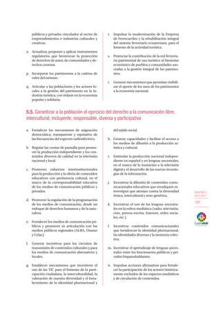 OBJETIVO 5
2013-2017
193
públicos y privados vinculados al sector de
emprendimientos e industrias culturales y
creativas.
o.	 Actualizar, proponer y aplicar instrumentos
regulatorios que favorezcan la protección
de derechos de autor, de comunidades y de-
rechos conexos.
p.	 Incorporar los patrimonios a la cadena de
valor del turismo.
q.	 Articular a las poblaciones y los actores lo-
cales a la gestión del patrimonio en la in-
dustria turística, con énfasis en la economía
popular y solidaria.
r.	 Impulsar la modernización de la Empresa
de Ferrocarriles y la rehabilitación integral
del sistema ferroviario ecuatoriano, para el
fomento de la actividad turística.
s.	 Potenciar la contribución de la red ferrovia-
ria patrimonial de uso turístico al bienestar
económico de pueblos y comunidades aso-
ciadas a la gestión integral de los patrimo-
nios.
t.	 Generar mecanismos que permitan visibili-
zar el aporte de los usos de los patrimonios
a la economía nacional.
5.5. Garantizar a la población el ejercicio del derecho a la comunicación libre,
intercultural, incluyente, responsable, diversa y participativa
a.	 Fortalecer los mecanismos de asignación
democrática, transparente y equitativa de
las frecuencias del espectro radioeléctrico.
b.	 Regular las cuotas de pantalla para promo-
ver la producción independiente y los con-
tenidos diversos de calidad en la televisión
nacional y local.
c.	Promover esfuerzos interinstitucionales
para la producción y la oferta de contenidos
educativos con pertinencia cultural, en el
marco de la corresponsabilidad educativa
de los medios de comunicación públicos y
privados.
d.	 Promover la regulación de la programación
de los medios de comunicación, desde un
enfoque de derechos humanos y de la natu-
raleza.
e.	 Fortalecer los medios de comunicación pú-
blicos y promover su articulación con los
medios públicos regionales (ALBA, Unasur
y Celac).
f.	 Generar incentivos para los circuitos de
transmisión de contenidos culturales y para
los medios de comunicación alternativos y
locales.
g.	 Establecer mecanismos que incentiven el
uso de las TIC para el fomento de la parti-
cipación ciudadana, la interculturalidad, la
valoración de nuestra diversidad y el forta-
lecimiento de la identidad plurinacional y
del tejido social.
h.	 Generar capacidades y facilitar el acceso a
los medios de difusión a la producción ar-
tística y cultural.
i.	 Estimular la producción nacional indepen-
diente en español y en lenguas ancestrales,
en el marco de la transición a la televisión
digital y el desarrollo de las nuevas tecnolo-
gías de la información.
j.	 Incentivar la difusión de contenidos comu-
nicacionales educativos que erradiquen es-
tereotipos que atentan contra la diversidad
étnica, intercultural y sexo-genérica.
k.	 Incentivar el uso de las lenguas ancestra-
les en la esfera mediática (radio, televisión,
cine, prensa escrita, Internet, redes socia-
les, etc.).
l.	 Incentivar contenidos comunicacionales
que fortalezcan la identidad plurinacional,
las identidades diversas y la memoria colec-
tiva.
m.	 Incentivar el aprendizaje de lenguas ances-
trales entre los funcionarios públicos y pri-
vados hispanohablantes.
n.	 Impulsar acciones afirmativas para fortale-
cer la participación de los actores histórica-
mente excluidos de los espacios mediáticos
y de circulación de contenidos.
 