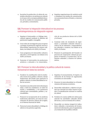 OBJETIVO 5
2013-2017
194
o.	 Incentivar la producción y la oferta de con-
tenidos educativos con pertinencia cultural,
enelmarcodelacorresponsabilidadeduca-
tiva de los medios de comunicación públi-
cos, privados y comunitarios.
p.	 Impulsar organizaciones de veeduría social
y ciudadana a los medios de comunicación,
con autonomía frente al Estado y a intereses
privados.
5.6. Promover la integración intercultural en los procesos
contrahegemónicos de integración regional
a.	 Impulsar el intercambio y el diálogo inter-
cultural regional mediante la difusión del
patrimonio tangible e intangible.
b.	 Crear redes de investigación para recuperar
y proteger el patrimonio regional, innovar e
intercambiar experiencias de manera soli-
daria, con énfasis en la ALBA y la Unasur.
c.	 Crear programas de intercambio cultural y
educativo a nivel regional, con énfasis en la
ALBA y la Unasur.
d.	 Fomentar el intercambio de productores
artísticos y culturales y la comercializa-
ción de sus productos dentro de la ALBA
y la Unasur.
e.	 Construir redes de circulación de expre-
siones y contenidos culturales diversos y
críticos de las industrias y emprendimien-
tos culturales y creativos, con énfasis en la
ALBA y la Unasur.
f.	 Promover la participación del Ecuador en
procesos de cooperación cultural que pro-
picien el fomento y la protección a las in-
dustrias culturales y creativas de Latinoa-
mérica.
5.7. Promover la interculturalidad y la política cultural de manera
transversal en todos los sectores
a.	 Fortalecer la coordinación entre la institu-
ción rectora de la política cultural y demás
instituciones del Estado para potenciar la
política cultural y la interculturalidad en to-
dos los sectores.
b.	 Garantizar una educación intercultural para
todas y todos los ciudadanos, en todos los
niveles y modalidades, y con pertinencia
cultural para comunidades, pueblos y na-
cionalidades.
c.	 Promover la incorporación de la medicina
tradicional y alternativa, así como los cono-
cimientos de diversas culturas de la región,
en el Sistema Nacional de Salud.
d.	 Potenciar la interculturalidad y el diálogo de
saberes en las prácticas agrícolas.
e.	 Impulsar el reconocimiento, el respeto y la
valoración de las formas de organización
económica no mercantiles.
f.	 Promover la interculturalidad en el fortale-
cimiento del sistema económico.
g.	 Desarrollar indicadores y objetivos de ges-
tión que articulen de mejor manera la ges-
tión a la planificación nacional en materia
de cultura.
h.	 Fortalecer la cuenta satélite de cultura para
articular las actividades culturales dentro
del sector y con la economía de la cultura.
i.	 Desarrollar un sistema integral de indica-
dores culturales y mecanismos de levanta-
miento de información, para el seguimiento
y la evaluación de la política cultural.
 