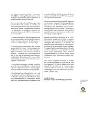 19
1. PRESENTACIÓN
con valores asentados, con ética y con autoes-
tima. El Buen Vivir significa, sobre todo, tener
en el país una población con una gran dosis de
autoestima y de confianza colectiva.
El territorio y la Revolución Urbana, que están
identificados con la equidad, la cohesión y el
ordenamiento territorial. Las metas guberna-
mentales se operan a través de los territorios.
Por primera vez se produce un esfuerzo sos-
tenido que dispone de todos los instrumentos
para alcanzarlas.
La Revolución Agraria, que es un proceso que
no puede postergarse y que significa redistri-
bución de la tierra, fomento al crédito, asisten-
cia técnica, comercio justo y acceso al riego.
La Revolución del Conocimiento, que propone
la innovación, la ciencia y la tecnología, como
fundamentos para el cambio de la matriz pro-
ductiva, concebida como una forma distinta de
producir y consumir. Esta transición llevará al
país de una fase de dependencia de los recur-
sos limitados (finitos) a una de recursos ilimi-
tados (infinitos), como son la ciencia, la tecno-
logía y el conocimiento.
La excelencia, que es un principio y espíritu
rector de nuestro socialismo, mediante el cual
logramos emprender procesos eficientes para
alcanzar cambios en las estructuras de poder.
ElPlanNacionalparaelBuenVivir2013-2017esla
hojaderutadelaactuaciónpúblicaparaconstruir
los derechos de las personas. Este Plan está desti-
nado a ser un referente en Latinoamérica, pues la
región está viendo resultados concretos en el caso
ecuatoriano.Eléxitodelgobiernodependedeque
sigamos esa hoja de ruta sin desviarnos, aunque
nostopemosconobstáculos.
Hemos construido un nuevo país y lo seguimos
construyendo cada día. Nuestra transforma-
ción se revela en cifras y resultados concretos
confirmados por organismos internacionales.
Hemos demostrado al Ecuador y al mundo lo
que es posible lograr cuando el poder político
es un instrumento al servicio del pueblo, y no
de un grupo de privilegiados.
Hemos recuperado la soberanía de la Patria.
Hoy nuestra mirada está en el Sur, en nuestro
Sur histórico. Se terminaron las bases militares
extranjeras. En el Ecuador ya no mandan las
burocracias internacionales. No firmamos ver-
gonzosas cartas de intención. Somos líderes en
la integración latinoamericana. Quito es la sede
de Unasur. Ecuador es un ejemplo mundial
como refugio internacional. Ahora, nuestros
migrantes sueñan en su retorno. No está lejano
el día en que todos podremos abrazarnos nue-
vamente.
Solo unidos podremos construir un mundo
en el que se respeten los derechos de toda
la población. Y no solo de las personas, sino
además los derechos de la Tierra, porque,
como decía Frantz Fanon : “La Tierra no solo
nos dará pan, ante todo la Tierra nos dará dig-
nidad” (Fanon, 1963).
Fander Falconí
Secretario Nacional de Planificación y Desarrollo
 