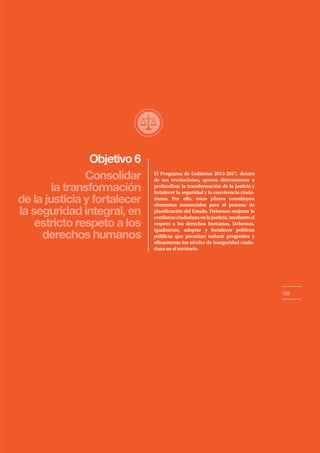 Objetivo 6
199
Consolidar
la transformación
de la justicia y fortalecer
la seguridad integral, en
estricto respeto a los
derechos humanos
El Programa de Gobierno 2013-2017, dentro
de sus revoluciones, apunta directamente a
profundizar la transformación de la justicia y
fortalecer la seguridad y la convivencia ciuda-
danas. Por ello, estos pilares constituyen
elementos sustanciales para el proceso de
planificación del Estado. Debemos mejorar la
confianzaciudadanaenlajusticia,medianteel
respeto a los derechos humanos. Debemos,
igualmente, adoptar y fortalecer políticas
públicas que permitan reducir progresiva y
eficazmente los niveles de inseguridad ciuda-
dana en el territorio.
 