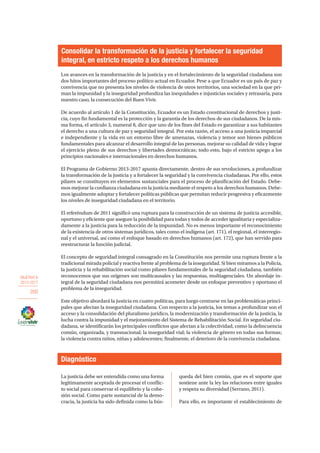 OBJETIVO 6
2013-2017
200
Los avances en la transformación de la justicia y en el fortalecimiento de la seguridad ciudadana son
dos hitos importantes del proceso político actual en Ecuador. Pese a que Ecuador es un país de paz y
convivencia que no presenta los niveles de violencia de otros territorios, una sociedad en la que pri-
man la impunidad y la inseguridad profundiza las inequidades e injusticias sociales y retrasaría, para
nuestro caso, la consecución del Buen Vivir.
De acuerdo al artículo 1 de la Constitución, Ecuador es un Estado constitucional de derechos y justi-
cia, cuyo fin fundamental es la protección y la garantía de los derechos de sus ciudadanos. De la mis-
ma forma, el artículo 3, numeral 8, dice que uno de los fines del Estado es garantizar a sus habitantes
el derecho a una cultura de paz y seguridad integral. Por esta razón, el acceso a una justicia imparcial
e independiente y la vida en un entorno libre de amenazas, violencia y temor son bienes públicos
fundamentales para alcanzar el desarrollo integral de las personas, mejorar su calidad de vida y lograr
el ejercicio pleno de sus derechos y libertades democráticas; todo esto, bajo el estricto apego a los
principios nacionales e internacionales en derechos humanos.
El Programa de Gobierno 2013-2017 apunta directamente, dentro de sus revoluciones, a profundizar
la transformación de la justicia y a fortalecer la seguridad y la convivencia ciudadanas. Por ello, estos
pilares se constituyen en elementos sustanciales para el proceso de planificación del Estado. Debe-
mos mejorar la confianza ciudadana en la justicia mediante el respeto a los derechos humanos. Debe-
mos igualmente adoptar y fortalecer políticas públicas que permitan reducir progresiva y eficazmente
los niveles de inseguridad ciudadana en el territorio.
El referéndum de 2011 significó una ruptura para la construcción de un sistema de justicia accesible,
oportuno y eficiente que asegure la posibilidad para todas y todos de acceder igualitaria y especializa-
damente a la justicia para la reducción de la impunidad. No es menos importante el reconocimiento
de la existencia de otros sistemas jurídicos, tales como el indígena (art. 171), el regional, el interregio-
nal y el universal, así como el enfoque basado en derechos humanos (art. 172), que han servido para
reestructurar la función judicial.
El concepto de seguridad integral consagrado en la Constitución nos permite una ruptura frente a la
tradicional mirada policial y reactiva frente al problema de la inseguridad. Si bien miramos a la Policía,
la justicia y la rehabilitación social como pilares fundamentales de la seguridad ciudadana, también
reconocemos que sus orígenes son multicausales y las respuestas, multiagenciales. Un abordaje in-
tegral de la seguridad ciudadana nos permitirá acometer desde un enfoque preventivo y oportuno el
problema de la inseguridad.
Este objetivo abordará la justicia en cuatro políticas, para luego centrarse en las problemáticas princi-
pales que afectan la inseguridad ciudadana. Con respecto a la justicia, los temas a profundizar son el
acceso y la consolidación del pluralismo jurídico, la modernización y transformación de la justicia, la
lucha contra la impunidad y el mejoramiento del Sistema de Rehabilitación Social. En seguridad ciu-
dadana, se identificarán los principales conflictos que afectan a la colectividad, como la delincuencia
común, organizada, y transnacional; la inseguridad vial; la violencia de género en todas sus formas;
la violencia contra niños, niñas y adolescentes; finalmente, el deterioro de la convivencia ciudadana.
Consolidar la transformación de la justicia y fortalecer la seguridad
integral, en estricto respeto a los derechos humanos
Diagnóstico
La justicia debe ser entendida como una forma
legítimamente aceptada de procesar el conflic-
to social para conservar el equilibrio y la cohe-
sión social. Como parte sustancial de la demo-
cracia, la justicia ha sido definida como la bús-
queda del bien común, que es el soporte que
sostiene ante la ley las relaciones entre iguales
y respeta su diversidad (Serrano, 2011).
Para ello, es importante el establecimiento de
 