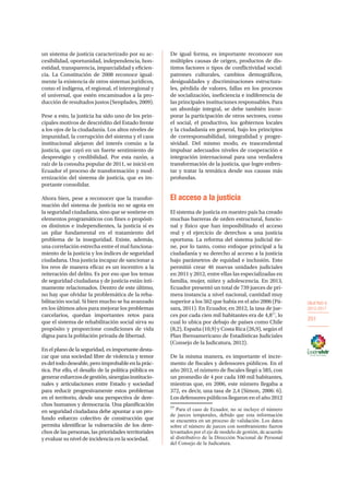 OBJETIVO 6
2013-2017
201
un sistema de justicia caracterizado por su ac-
cesibilidad, oportunidad, independencia, hon-
estidad, transparencia, imparcialidad y eficien-
cia. La Constitución de 2008 reconoce igual-
mente la existencia de otros sistemas jurídicos,
como el indígena, el regional, el interregional y
el universal, que estén encaminados a la pro-
ducción de resultados justos (Senplades, 2009).
Pese a esto, la justicia ha sido uno de los prin-
cipales motivos de descrédito del Estado frente
a los ojos de la ciudadanía. Los altos niveles de
impunidad, la corrupción del sistema y el caos
institucional alejaron del interés común a la
justicia, que cayó en un fuerte sentimiento de
desprestigio y credibilidad. Por esta razón, a
raíz de la consulta popular de 2011, se inició en
Ecuador el proceso de transformación y mod-
ernización del sistema de justicia, que es im-
portante consolidar.
Ahora bien, pese a reconocer que la transfor-
mación del sistema de justicia no se agota en
la seguridad ciudadana, sino que se sostiene en
elementos programáticos con fines o propósit-
os distintos e independientes, la justicia sí es
un pilar fundamental en el tratamiento del
problema de la inseguridad. Existe, además,
una correlación estrecha entre el mal funciona-
miento de la justicia y los índices de seguridad
ciudadana. Una justicia incapaz de sancionar a
los reos de manera eficaz es un incentivo a la
reiteración del delito. Es por eso que los temas
de seguridad ciudadana y de justicia están ínti-
mamente relacionados. Dentro de este último,
no hay que olvidar la problemática de la reha-
bilitación social. Si bien mucho se ha avanzado
en los últimos años para mejorar los problemas
carcelarios, quedan importantes retos para
que el sistema de rehabilitación social sirva su
propósito y proporcione condiciones de vida
digna para la población privada de libertad.
En el plano de la seguridad, es importante desta-
car que una sociedad libre de violencia y temor
esdeltododeseable,peroimprobableenlaprác-
tica. Por ello, el desafío de la política pública es
generaresfuerzosdegestión,sinergiasinstitucio-
nales y articulaciones entre Estado y sociedad
para reducir progresivamente estos problemas
en el territorio, desde una perspectiva de dere-
chos humanos y democracia. Una planificación
en seguridad ciudadana debe apuntar a un pro-
fundo esfuerzo colectivo de construcción que
permita identificar la vulneración de los dere-
chos de las personas, las prioridades territoriales
y evaluar su nivel de incidencia en la sociedad.
De igual forma, es importante reconocer sus
múltiples causas de origen, productos de dis-
tintos factores o tipos de conflictividad social:
patrones culturales, cambios demográficos,
desigualdades y discriminaciones estructura-
les, pérdida de valores, fallas en los procesos
de socialización, ineficiencia e indiferencia de
las principales instituciones responsables. Para
un abordaje integral, se debe también incor-
porar la participación de otros sectores, como
el social, el productivo, los gobiernos locales
y la ciudadanía en general, bajo los principios
de corresponsabilidad, integralidad y progre-
sividad. Del mismo modo, es trascendental
impulsar adecuados niveles de cooperación e
integración internacional para una verdadera
transformación de la justicia, que logre enfren-
tar y tratar la temática desde sus causas más
profundas.
El acceso a la justicia
El sistema de justicia en nuestro país ha creado
muchas barreras de orden estructural, funcio-
nal y físico que han imposibilitado el acceso
real y el ejercicio de derechos a una justicia
oportuna. La reforma del sistema judicial tie-
ne, por lo tanto, como enfoque principal a la
ciudadanía y su derecho al acceso a la justicia
bajo parámetros de equidad e inclusión. Esto
permitió crear 46 nuevas unidades judiciales
en 2011 y 2012, entre ellas las especializadas en
familia, mujer, niñez y adolescencia. En 2013,
Ecuador presentó un total de 739 jueces de pri-
mera instancia a nivel nacional, cantidad muy
superior a los 562 que había en el año 2006 (Pá-
sara, 2011). En Ecuador, en 2012, la tasa de jue-
ces por cada cien mil habitantes era de 4,877
, lo
cual lo ubica por debajo de países como Chile
(8,2), España (10,9) y Costa Rica (26,9), según el
Plan Iberoamericano de Estadísticas Judiciales
(Consejo de la Judicatura, 2012).
De la misma manera, es importante el incre-
mento de fiscales y defensores públicos. En el
año 2012, el número de fiscales llegó a 585, con
un promedio de 4 por cada 100 mil habitantes,
mientras que, en 2006, este número llegaba a
372, es decir, una tasa de 2,4 (Simon, 2006: 6).
Los defensores públicos llegaron en el año 2012
77
Para el caso de Ecuador, no se incluye el número
de jueces temporales, debido que esta información
se encuentra en un proceso de validación. Los datos
sobre el número de jueces con nombramiento fueron
levantados por el eje de modelo de gestión, de acuerdo
al distributivo de la Dirección Nacional de Personal
del Consejo de la Judicatura.
 