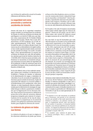 OBJETIVO 6
2013-2017
207
son víctimas de explotación sexual en Ecuador
(Ministerio del Interior, 2012a).
La seguridad vial como
prevención y control de
accidentes de tránsito
Dentro del tema de la seguridad ciudadana
juegan también un rol importante los accidentes
de tránsito. En 2010, los accidentes de tránsito del
país llegaron a un total de 25 588 casos, que deja-
ron como consecuencia 20 172 heridos (Policia
Nacional del Ecuador, 2012b). Para el año 2011,
decrecieron a 24 625 accidentes con 19 449, he-
ridos aproximadamente (CAN, 2012). Aunque
Ecuador ha sido en la última década el país con
menortasadeaccidentalidadenlaregiónandina,
se han venido experimentando niveles crecientes
en este periodo de tiempo. En el 2011, Ecuador
llegó a tener aproximadamente 22 muertes por
accidentes de tránsito por cada 100 mil habitan-
tes, mientras que la tasa de América Latina fue de
17,8(OMS,2011).Entrelascausasasociadasaeste
fenómeno se encuentran el crecimiento del par-
queautomotor,laescasaculturadeseguridadvial
de la población, la falta de control por parte de la
autoridad,elirrespetoalaley,laausenciadeseña-
lizaciónyeldiseñovial.
En los dos últimos años se han realizado estrate-
gias y planes para contribuir a la disminución de
accidentes y víctimas de tránsito; se enfocaron
en la determinación de rangos y estándares de
velocidad, el uso de accesorios de seguridad, res-
tricciones para la emisión de licencias, el plan de
renovación del vehículo en el servicio público y
el fortalecimiento de la señalización, entre otros.
Además, se están impulsando alianzas multisec-
torialesparalaelaboracióndeestrategiasdesegu-
ridad vial que se alineen a parámetros estableci-
dos por la Organización de las Naciones Uni-
das. Estas incluyen incrementar la calidad de la
protección en las redes de carreteras, elaborar
programas integrales para mejorar el compor-
tamiento de los usuarios de las vías de tránsi-
to y transferir la competencia en el control de
tránsito a los gobiernos autónomos descentra-
lizados, para ampliar la cobertura de control.
La violencia de género en todas
sus formas
La violencia de género es la que se origina en
las relaciones asimétricas de poder que tienen
su base en los roles de género; esto es, en el pro-
ceso de construcción social y cultural de lo que
son lo masculino y lo femenino83
. Esto ha pro-
ducido y reproducido relaciones de poder des-
iguales entre mujeres y hombres, que se refle-
jan en la vida pública y privada y durante todo
su ciclo de vida (Ministerio del Interior, 2012a).
En Ecuador, 6 de cada 10 mujeres encuestadas
refiere haber sufrido algún tipo de violencia de
género84
. Dentro de este grupo, una de cada 4
refiere haber sido víctima de violencia sexual
en algún momento de su vida (INEC, 2011a).
Por otro lado, la tasa de homicidios por cada
100 mil mujeres en Ecuador no ha manifestado
reducciones importantes en los últimos años,
a diferencia de la tasa de homicidios en gene-
ral. En 2012, representó más del 12% del total,
a diferencia de 2008, año en que llegó a 8,5%
(Gráfico 6.6.6.). Asimismo, la tasa de homicidio
de mujeres en América Latina llegó a 3,4 (Ob-
servatorio Hemisférico de Seguridad, 2012). De
estas cifras, sin embargo, no se puede estable-
cer el dato exacto respecto a feminicidios, de-
bido a la ausencia de una metodología única.
No obstante, de acuerdo a la investigación del
feminicidio en Ecuador realizada en el 2010 por
la Comisión de Transición hacia el Consejo de
las Mujeres y la Igualdad de Género, el 93,8% de
los homicidios analizados durante la investiga-
ción son feminicidios o existe sospecha de que
lo sean; de ellos, el 66% son homicidios cometi-
dos por parejas o exparejas.
Asimismo,existeviolenciaintrafamiliar.Deacuer-
do a la Ley 103 de Violencia contra la Mujer y la
Familia, la violencia intrafamiliar es todo acto u
omisión que genere daño físico, psicológico o se-
xual de un miembro de la familia a otro. En las 36
comisarías de la mujer y la familia existentes en el
país, se recepta un promedio de 6 400 denuncias
mensuales, lo que da un total aproximado de 70
83
El dualismo no ha sido únicamente un problema
para el feminismo, está presente en las estructuras
sociales; por ejemplo se han usado oposiciones para
fortalecer el discurso y las prácticas racistas; por
tanto, es fundamental advertir sobre esta práctica.
En este sentido, lo masculino y lo femenino también
responde a una estructura definida por las relaciones
sociales, “se exageran las diferencias entre hombres y
mujeres y se oscurecen las estructuras de raza, clase y
sexualidad” (Connell, 2003: 47).
84
Se consideró como violencia de género tanto
la violencia psicológica, física y sexual como la
patrimonial.
 