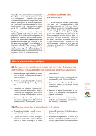 OBJETIVO 6
2013-2017
209
6.1. Promover el acceso óptimo a la justicia, bajo el principio de igualdad y no
discriminación, eliminando las barreras económicas, geográficas y culturales
Políticas y lineamientos estratégicos
a.	 Mejorar el acceso a los servicios de justicia
en el territorio, mediante una desconcen-
tración equitativa.
b.	 Promover el pluralismo jurídico mediante
la consolidación de la justicia indígena y de
paz.
c.	 Establecer una adecuada coordinación y
cooperación entre la jurisdicción indígena
y ordinaria, que garantice los derechos hu-
manos, en el marco del pluralismo jurídico.
d.	 Promocionar derechos, deberes y mecanis-
mos de acceso y operación del sistema de
justicia ordinaria, constitucional y conten-
ciosa electoral.
e.	 Implementar consultorios jurídicos gratui-
tos, regulados por la Defensoría Pública.
f.	 Fomentar la especialización de defensoras y
defensores públicos, en virtud de la materia
que atienden.
g.	 Estimular la resolución alternativa de con-
flictos en la ciudadanía, a través de la me-
diación comunitaria.
h.	 Desarrollar mecanismos de difusión de pre-
cedentes jurisprudenciales constituciona-
les, ordinarios y electorales.
6.2. Mejorar y modernizar la administración de la justicia
a.	 Reorganizar y optimizar el uso de recursos y
la provisión de servicios eficientes.
b.	 Generar mecanismos idóneos de ingreso,
promoción, evaluación y régimen discipli-
nario en la carrera judicial y en los demás
órganos de administración de justicia seña-
lados en la Constitución.
c.	 Institucionalizar y fortalecer la escuela de la
función judicial para desarrollar las capaci-
dades y potencialidades del talento humano.
vinculadosconelproblemadeconsumodealco-
hol y droga en la población; los principales afect-
ados son los jóvenes. La tendencia indica que los
adolescentes y jóvenes usan drogas como mari-
huana y los derivados de la cocaína por primera
vezaedadescadavezmástempranas.En1998,la
edadpromedioerade14,8años;en2005,laedad
era de 13,7 y, en 2008, de 12,8 (Consep, 2008).
También prevalece como tema de convivencia la
violencia ejercida por la condición étnica, sexual,
migratoria, de nacionalidad y de discapacidad de
laspersonas.El8%delapoblaciónentreseptiem-
bre de 2003 y septiembrede2004sintióalgún tipo
de discriminación racial. Este fenómeno es más
frecuente en zonas rurales (9%) que urbanas (7%)
ymásentrepobres(10%)queentrericos(5%).Por
otra parte, se constata que la población afroecu-
atoriana, en un 44%, y la población indígena, en
un34%,hanexperimentadodiscriminaciónracial
(SecretaríaTécnicadelFrenteSocial,2004).
La violencia contra la niñez
y la adolescencia
El 27,4% de los niños, niñas y adolescentes
entre los 6 y los 17 años declaró haber sido
agredido físicamente por profesores (Minis-
terio del Interior, 2012b). De igual forma, el
40% del total de los niños, niñas y adoles-
centes de 5 a 17 años de Ecuador ha recibido
golpes en el ambiente intrafamiliar; un 3%
ha sido sujeto de insultos o burlas y un 1%
ha sufrido encierro, expulsión y privación
de comida. Asimismo, dentro del hogar, un
44% de los niños, niñas y adolescentes ha
sufrido maltrato extremo; un 31%, maltrato
culturalmente aceptado y el 3%, indiferencia
(ODNA, 2012).
 