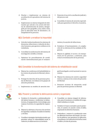 OBJETIVO 6
2013-2017
210
6.5. Prevenir y controlar la delincuencia común y organizada
d.	Diseñar e implementar un sistema de
acreditación de operadores del sistema de
justicia.
e.	 Implementar un sistema integrado de infor-
mación que articule a los actores del siste-
ma de administración de justicia, desagre-
gado por área geográfica, sexo, edad y etnia,
para la adecuada toma de decisiones y la
integridad de los procesos.
f.	 Potenciar el uso de la conciliación judicial y
del proceso oral.
g.	 Consolidar el sistema de atención especiali-
zada para garantizar el derecho a la justicia.
6.3. Combatir y erradicar la impunidad
a.	 Articular institucionalmente los sistemas de
denuncias, infracciones y violación de dere-
chos humanos, para generar confianza en la
ciudadanía.
b.	 Consolidar la modernización del sistema de
investigación científica criminal.
c.	 Optimizar los procedimientos de coordi-
nación interinstitucional para el esclareci-
miento y la sanción de infracciones.
d.	 Fortalecer el funcionamiento y la amplia-
ción de la cobertura de las unidades de fla-
grancia.
e.	 Mejorar la agilidad, el acceso y la transpa-
rencia de los procesos y sentencias, para
evitar la revictimización de las personas.
6.4. Consolidar la transformación del sistema de rehabilitación social
a.	 Mejorar las condiciones de habitabilidad en
los centros de privación de libertad y deten-
ción.
b.	 Proteger los derechos de las personas priva-
das de libertad, con énfasis en los grupos de
atención prioritaria.
c.	 Implementar un modelo de atención inte-
gral homologado a nivel nacional en nuevos
centros.
d.	 Mejorar los sistemas de control y seguridad
interna y externa en los centros de privación
de libertad.
e.	 Promover acciones de reinserción social
para las personas puestas en libertad.
a.	 Fortalecer la formación y profesionalización
del talento humano y modernizar la infraes-
tructura,elequipamientoylatecnología,para
mejorar el servicio y la capacidad de respues-
ta.
b.	 Mejorarlacoberturayelaccesoalosservicios
de seguridad, mediante el modelo de distritos
ycircuitos.
c.	 Coordinar estrategias interinstitucionales que
permitan reducir la vulnerabilidad social, la
violenciayladelincuenciaenelterritorio.
d.	 Consolidar un sistema integral de informa-
ción,paraelmonitoreoyelanálisisdelasegu-
ridadciudadanaenelpaís.
e.	 Fortalecer el marco normativo para la protec-
ción, el control y la sanción contra el delito,
respetandolosderechoshumanos.
f.	 Profundizar y mejorar la coordinación entre
las diferentes funciones del Estado y los nive-
les de gobierno, que garanticen la aplicación,
elmonitoreoylaevaluacióndelaluchacontra
eltráficoylatratadepersonas.
 
