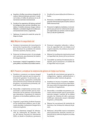 OBJETIVO 6
2013-2017
211
g.	 Impulsar y facilitar mecanismos integrales de
carácter intersectorial para prevenir y erradi-
car la trata y el tráfico de personas en sus di-
mensionesnacionalytransnacional.
h.	 Fortalecer los organismos del sistema nacional
de inteligencia para prevenir, identificar, neu-
tralizar y controlar amenazas, riesgos, vulnera-
bilidadesyactividadesilegalesdeladelincuen-
ciatransnacionalcomúnyorganizada.
i.	 Optimizar el sistema de control de armas de
fuegoenelpaís.
j.	 Erradicar la comercialización de bienes ro-
bados.
k.	 Promover y consolidar la integración y la coo-
peración internacional para la lucha contra el
delitotransnacional.
l.	 Promover la vigilancia ciudadana y la investi-
gación para prevenir la conformación de gru-
pos organizados que atenten contra la seguri-
dadylavidadelapoblación.
6.6. Mejorar la seguridad vial
a.	 Fortalecer mecanismos de control para la
prevención, la protección y la regulación,
para disminuir los accidentes de tránsito
terrestre, marítimo, fluvial y aéreo.
b.	 Potenciar la infraestructura y la tecnología
vial y portuaria, para disminuir los índices
de inseguridad vial.
c.	 Incrementar y mejorar la seguridad en el trans-
portepúblico,conénfasisenlosmediosmasivos.
d.	 Promover campañas culturales y educa-
tivas de seguridad vial, con énfasis en el
respeto al peatón y los ciclistas y la movili-
dad sostenible.
e.	 Mejorar la coordinación interinstitucional
en seguridad vial, dentro de los territorios.
f.	 Consolidar un sistema de información in-
tegrado, para el monitoreo y el análisis de
la seguridad vial en el país.
6.7. Prevenir y erradicar la violencia de género en todas sus formas
a.	 Fortalecer y promover un sistema integral
de protección especial, que de manera in-
tersectorial garantice la prevención, pro-
tección, atención, reparación y restitución
de los derechos de las víctimas de violencia
de género, con pertinencia territorial, cul-
tural, etaria y de género.
b.	 Desarrollar e implementar acciones insti-
tucionales e intersectoriales para la trans-
formación de los patrones socioculturales
que naturalizan y reproducen la violencia
de género en los ámbitos públicos y priva-
dos.
c.	 Capacitar y especializar el talento humano
en las instituciones públicas, para el ade-
cuado abordaje y tratamiento integral de la
violencia de género.
d.	 Crear el subsistema integral de informa-
ción de vulneración de derechos, den-
tro del Sistema Nacional de Información
(SNI), en donde se fortalezca y promueva
la gestión de conocimiento que genere in-
vestigaciones, registros administrativos y
estadísticas sobre violencia de género.
e.	 Fortalecer el acceso a la justicia, amplian-
do la cobertura de los servicios especializa-
dos, para reducir la impunidad y garantizar
la sanción y el seguimiento.
f.	 Desarrollar y consolidar mecanismos y ac-
ciones intersectoriales para la prevención,
atención integral y sanción de los delitos
sexuales, los crímenes de odio a personas
LGBTI por orientación sexual e identidad
de género y el femicidio.
g.	 Mejorar los mecanismos de restitución de
derechos a las víctimas de violencia de gé-
nero.
h.	 Reformar y desarrollar marcos normativos
para la prevención, atención, sanción y re-
paración de la violencia de género en todas
sus formas.
 