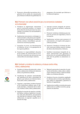 OBJETIVO 6
2013-2017
212
i.	 Promover y desarrollar mecanismos de re-
gulación de los medios de comunicación
para eliminar la difusión de publicidad, los
programas y los mensajes que induzcan a
la violencia de género.
6.8. Promover una cultura social de paz y la convivencia ciudadana
en la diversidad
a.	 Fortalecer la organización comunitaria
para la convivencia pacífica y el respeto
de los derechos de las personas, las comu-
nidades, los pueblos, las nacionalidades y
los colectivos.
b.	 Implementar mecanismos y estrategias co-
municacionales y educativas para transfor-
mar patrones socioculturales xenofóbicos,
racistas, sexistas y homofóbicos, que pro-
muevan la convivencia pacífica.
c.	 Garantizar el acceso, sin discriminación
ni violencia, al uso y a la apropiación de
los espacios públicos.
d.	Fomentar la responsabilidad educativa
de los medios de comunicación en la di-
fusión de contenidos que promuevan una
cultura libre de estereotipos violentos.
e.	 Articular acciones integrales de preven-
ción de consumo de alcohol y sustancias
psicoactivas.
f.	 Promover veedurías ciudadanas para me-
jorar los servicios de seguridad y evitar la
corrupción.
g.	 Implementar acciones para promover el
acercamiento y el respeto entre grupos y
culturas juveniles.
h.	 Promover y fortalecer el sistema de aten-
ción a personas adultas mayores víctimas
de abuso, discriminación y violencia.
i.	 Establecer mecanismos integrales de ca-
rácter intersectorial para garantizar la
protección y la corresponsabilidad del Es-
tado ante los pueblos en aislamiento vo-
luntario.
6.9. Combatir y erradicar la violencia y el abuso contra niñas,
niños y adolescentes
a.	 Fortalecer el sistema de protección a niñas,
niños y adolescentes víctimas de violencia y
abuso, con pertinencia cultural.
b.	 Transformar los patrones socioculturales
que reproducen los roles y estereotipos de
género y que inducen a la violencia entre y
hacia niños, niñas y adolescentes.
c.	 Capacitar y especializar el talento humano
en las instituciones públicas, para el ade-
cuado abordaje y tratamiento de la violen-
cia y el abuso a niñas, niños y adolescentes.
d.	 Impulsar la creación de espacios y activida-
des lúdicas, artísticas, deportivas y recreati-
vas, entre otras alternativas, para garantizar
una vida libre de violencia a niñas, niños y
adolescentes, en especial a aquellos en si-
tuación de riesgo.
e.	 Mejorar la prevención, la atención y la resti-
tución de derechos a niñas, niños y adoles-
centes víctimas de abuso y violencia intrafa-
miliar y en el sistema educativo.
f.	 Fortalecer el acceso a la justicia, ampliando
la cobertura de los servicios especializados,
para reducir la impunidad y garantizar la
sanción y el seguimiento.
g.	 Implementar medidas socioeducativas para
adolescentes en conflicto con la ley, que ga-
ranticen sus derechos.
 