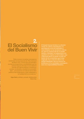 21
2.
El Socialismo
del Buen Vivir
El Sumak Kawsay fortalece la cohesión
social, los valores comunitarios y la
participación activa de individuos y
colectividades en las decisiones relevan-
tes, para la construcción de su propio
destino y felicidad. Se fundamenta en la
equidad con respeto a la diversidad, cuya
realización plena no puede exceder los
límites de los ecosistemas que la han
originado. No se trata de volver a un
pasado idealizado, sino de encarar los
problemas de las sociedades contemporá-
neas con responsabilidad histórica.
“Debo reconocer mi plena convergencia
intelectual con la propuesta del Plan Nacional
del Buen Vivir, a través del cual identifico
muchas preocupaciones y sensibilidades que me
animan luego de décadas: la necesidad de
vincular las esferas políticas, económicas,
sociales, territoriales y también de sostenibili-
dad…, precisamente con el fin de desarrollar
políticas más integradoras, mejor adaptadas a
la realidad de la era moderna.”
Edgar Morín, politólogo y pensador, Multidiversidad
Mundo Real.
 