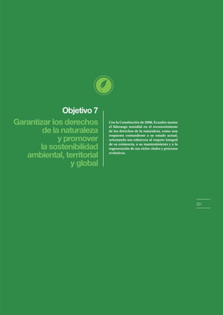Con la Constitución de 2008, Ecuador asume
el liderazgo mundial en el reconocimiento
de los derechos de la naturaleza, como una
respuesta contundente a su estado actual,
orientando sus esfuerzos al respeto integral
de su existencia, a su mantenimiento y a la
regeneración de sus ciclos vitales y procesos
evolutivos.
Objetivo 7
221
Garantizar los derechos
de la naturaleza
y promover
la sostenibilidad
ambiental, territorial
y global
 