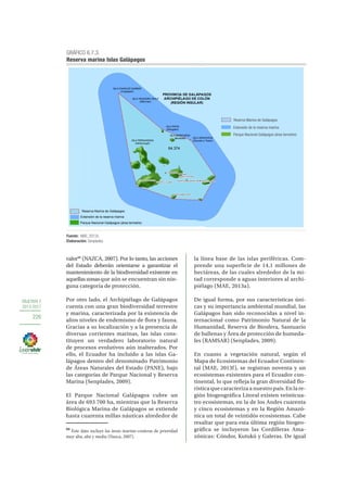 OBJETIVO 7
2013-2017
226
valor88
(NAZCA, 2007). Por lo tanto, las acciones
del Estado deberán orientarse a garantizar el
mantenimiento de la biodiversidad existente en
aquellaszonasque aún se encuentran sin nin-
guna categoría de protección.
Por otro lado, el Archipiélago de Galápagos
cuenta con una gran biodiversidad terrestre
y marina, caracterizada por la existencia de
altos niveles de endemismo de flora y fauna.
Gracias a su localización y a la presencia de
diversas corrientes marinas, las islas cons-
tituyen un verdadero laboratorio natural
de procesos evolutivos aún inalterados. Por
ello, el Ecuador ha incluido a las islas Ga-
lápagos dentro del denominado Patrimonio
de Áreas Naturales del Estado (PANE), bajo
las categorías de Parque Nacional y Reserva
Marina (Senplades, 2009).
El Parque Nacional Galápagos cubre un
área de 693 700 ha, mientras que la Reserva
Biológica Marina de Galápagos se extiende
hasta cuarenta millas náuticas alrededor de
88
Este dato incluye las áreas marino-costeras de prioridad
muy alta, alta y media (Nazca, 2007).
la línea base de las islas periféricas. Com-
prende una superficie de 14,1 millones de
hectáreas, de las cuales alrededor de la mi-
tad corresponde a aguas interiores al archi-
piélago (MAE, 2013a).
De igual forma, por sus características úni-
cas y su importancia ambiental mundial, las
Galápagos han sido reconocidas a nivel in-
ternacional como Patrimonio Natural de la
Humanidad, Reserva de Biosfera, Santuario
de ballenas y Área de protección de humeda-
les (RAMSAR) (Senplades, 2009).
En cuanto a vegetación natural, según el
Mapa de Ecosistemas del Ecuador Continen-
tal (MAE, 2013f), se registran noventa y un
ecosistemas existentes para el Ecuador con-
tinental, lo que refleja la gran diversidad flo-
rística que caracteriza a nuestro país. En la re-
gión biogeográfica Litoral existen veinticua-
tro ecosistemas, en la de los Andes cuarenta
y cinco ecosistemas y en la Región Amazó-
nica un total de veintidós ecosistemas. Cabe
resaltar que para esta última región biogeo-
gráfica se incluyeron las Cordilleras Ama-
zónicas: Cóndor, Kutukú y Galeras. De igual
GRÁFICO 6.7.3.
Reserva marina Islas Galápagos
Fuente: MAE, 2013c.
Elaboración: Senplades.
n|
n|
n|
n|
!.
!
!
!
!.
"/ !
!
PROVINCIA DE GALÁPAGOS
ARCHIPIÉLAGO DE COLÓN
(REGIÓN INSULAR)
ISLA FERNANDINA
(Narborough)
ISLA MARCHENA
(Bindloes) ISLA GENOVESA
(Douwes o Tower)
ISLA PINTA
(Abingdon)
ISLA CHARLES DARWIN
(Culpepper)
ISLA TEODORO WOLF
(Wenman)
Bellavista
Santa Rosa
El Progreso
PUERTO AYORA
PUERTO VILLAMIL
Tomás de Berlanga
Puerto Velasco Ibarra
PUERTO BAQUERIZO MORENO
Reserva Marina de Galápagos
Extensiòn de la reserva marina
64.374
Parque Nacional Galápagos (área terrestre)
Reserva Marina de Galápagos
Extensión de la reserva marina
Parque Nacional Galápagos (área terrestre)
 