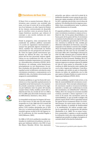 2. EL SOCIALISMO
DEL BUEN
VIVIR
22
2. El Socialismo del Buen Vivir
El Buen Vivir es nuestro horizonte. Ofrece al-
ternativas para construir una sociedad más
justa, en la que el centro de la acción pública
sea el ser humano y la vida. Supera los límites
de las visiones convencionales de desarrollo
que lo conciben como un proceso lineal, de
etapas históricas sucesivas, que reducen el
concepto a una noción exclusiva de creci-
miento económico.
Desde la posguerra, estas concepciones han
conducido las políticas públicas nacionales
y la acción de organismos internacionales y,
aunque han generado algunos resultados po-
sitivos, también han demostrado los límites
estructurales de esta perspectiva del desarro-
llo. Entre los logros puede mencionarse que,
durante los últimos 60 años, casi todos los
países del Sur han alcanzado mejoras signifi-
cativas en sus condiciones de vida, así como
también resultados importantes en crecimien-
to y diversificación económica (PNUD, 2013).
Prevalecen, sin embargo, serias limitaciones,
principalmente en tres dimensiones: los po-
bres resultados del desarrollo en términos de
equidad social, la deficiente articulación entre
crecimiento económico y mejoramiento en la
calidad de vida, y los límites estructurales para
asegurar la sustentabilidad.
El primer problema es que los frutos del creci-
miento no se han repartido equitativamente; la
inequidad social internacional se ha manteni-
do y tiende a aumentar. La brecha en los ingre-
sos por habitante entre los países del mundo,
excepto China e India, medida a través del co-
eficiente de Gini, ha crecido de 0,51 en 1960 a
0,57 en 2000, para descender levemente a 0,55
en 2009 (Heston, Summers y Aten, 2012).
La inequidad social entre los hogares del mun-
do es más severa. El 10% más rico del mundo
acaparaba en el año 2000 más de la mitad del
ingreso mundial (54%), y casi tres cuartas
partes (74%) estaban apropiadas por el 20%
más rico. La mitad más pobre de la población
mundial apenas recibía el 8% del ingreso to-
tal. El coeficiente de Gini mundial llegaba a
0,68 (Dikhanov, 2005).
En 2008, el 52% de la población mundial con-
tinuaba en condiciones de pobreza, con un in-
greso por habitante inferior a los USD 2,5 por
día (Banco Mundial, 2013a). Esta alarmante
privación, que afecta a más de la mitad de la
población mundial, ocurre a pesar de que el in-
greso per cápita mundial, de USD 10 073 PPA1
en 2011, superaba más de diez veces la línea de
pobreza. Si la distribución de los ingresos mun-
diales fuera razonablemente justa, la pobreza
podría eliminarse en el mundo.
El segundo problema es la falta de asocia ción
entre crecimiento económico y mejora en la ca-
lidad de vida. En los países desarrollados y en
buena parte de los países del Sur, el crecimiento
económico ha beneficiado a un segmento redu-
cido de la población, generalmente el 10% más
rico, mientras la calidad de vida, medida por
diferentes indicadores de bienestar, casi no ha
mejorado en los últimos cuarenta años (Stiglitz,
2012). En Estados Unidos, por ejemplo, el ingre-
so familiar del 10% más rico ha ascendido un
61%entre1983y2011,hastallegaraalcanzarlos
USD 254 000, mientras para el restante 90% el
ingreso ha disminuido 1% en el mismo período
(Institute for New Economic Thinking, 2013). El
índice de satisfacción muestra que los países de
mayores ingresos no siempre superan la calidad
de vida de varios países en desarrollo, lo que
confirma la débil asociación entre satisfacción
con la vida e ingreso por habitante. Costa Rica,
por ejemplo, aun siendo un país en desarrollo,
alcanza un índice de satisfacción con la vida
que supera a Estados Unidos en cuatro veces su
ingreso por habitante (PNUD, 2013).
El tercer problema, y quizá el más severo, es la
falta de sustentabilidad del crecimiento econó-
micoalcanzado.“Esteconceptosolamentepue-
de concretarse cuando se reconocen los límites
naturales y sociales que condicionan la escala
del crecimiento y la redistribución” (Falconí y
Vallejo, 2012: 54). Aunque la economía mundial
continúa creciendo a ritmos superiores o cer-
canos al 3% anual, este crecimiento carece de
sustentabilidad, ya que la huella ecológica del
planeta superó desde 1978 la capacidad natural
de soporte de los ecosistemas frente a la activi-
dad humana. En varios temas críticos, como el
cambio climático, la pérdida de biodiversidad
y la eutrofización, los índices actuales supe-
ran la capacidad de recuperación del planeta
(Rockström et al., 2009). De no tomar correc-
tivos sustanciales y urgentes a escala mundial,
la civilización vivirá una crisis ambiental de tal
magnitud que pondrá en peligro el progreso al-
canzado desde la Revolución Industrial.
1
Dólar ajustado por la paridad de poder adquisitivo (PPA).
 