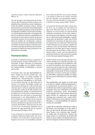 OBJETIVO 7
2013-2017
229
territorio marino costero (Decreto Ejecutivo
990, art. 4).
Uno de los logros más importantes de la Sete-
mar, ha sido incorporar la visión oceánica en la
planificación,atravésdelacreacióneimplemen-
tación de políticas oceánicas costeras. Además
de fomentar la conservación de la biodiversidad
marina, las políticas proponen el desarrollo de la
investigación científica, la innovación tecnológi-
ca y las actividades productivas y de prospección
para el uso eficiente, inclusivo y sostenible de los
recursosdelazonacostera,oceánica,dealtamar
y de fondos marinos. De esta manera, la Setemar
lidera los ámbitos de coordinación y articula-
ción intersectorial entre las entidades del Estado
vinculadas al espacio oceánico y territorio mari-
no-costero para que las diversas intervenciones
humanas se realicen de manera coherente, com-
plementaria y sostenible.
Patrimonio hídrico
El Estado ecuatoriano reconoce y garantiza el
derecho humano al agua, fundamental e irre-
nunciable. El agua constituye un patrimonio
nacional estratégico de uso público, inaliena-
ble, imprescriptible, inembargable y esencial
para la vida.
El Ecuador tiene una alta disponibilidad hí-
drica –bordea los 20 700 m3/hab./año– que
supera por mucho a la media mundial –de
alrededor de 1 700 m3/hab./año–. El país tie-
ne dos vertientes hidrográficas: la del Pacífi-
co al occidente del país, y la del Amazonas al
oriente. La vertiente del Pacífico cuenta con
una dotación estimada de 5 200 m3/hab./año,
mientras que la vertiente amazónica presenta
una dotación media de 82 900 m3/hab./año.
Lamentablemente, debido a la distribución de
la población en el Ecuador, la demanda para
los distintos usos del agua es inversamente
proporcional a esta disponibilidad: el 88%
de los habitantes y gran parte de los sistemas
productivos agrícolas e industriales depen-
den de la dotación de agua proveniente de la
vertiente del Pacífico, mientras que tan solo
el 12% de los ecuatorianos dependen de la
dotación de agua generada por la vertiente
del Amazonas (Senagua, 2012).
A esta situación se suma la administración
y gestión ambiental inadecuadas del recur-
so hídrico. En el año 2012, el porcentaje de
hogares con acceso a la red pública presentó
una cobertura del 94% en las zonas urbanas
y de apenas el 36% en las rurales, mientras
que las viviendas con saneamiento mostra-
ron una cobertura del 96% en zonas urbanas
y del 84% en zonas rurales (INEC, 2012b).
La Secretaría Nacional del Agua cuenta, des-
de 1973, con un registro de concesiones de
agua para diferentes tipos de uso. Los datos
registran en total noventa y un mil trescientos
veintiocho concesiones, de las cuales setenta y
tres mil quince están vigentes y han sido otorga-
das en cada demarcación hidrográfica, especial-
mente para uso doméstico y riego. Para el 2010,
el número de concesiones de agua para consu-
mo humano fue de veinticuatro mil ciento diez
a nivel nacional, con un consumo estimado de
cuarenta y cinco mil trescientos siete litros por
segundo. Por otro lado, para el riego, el número
de concesiones fue de treinta y cuatro mil seis-
cientos treinta y nueve, con una estimación de
quinientos diecinueve mil novecientos cuarenta
y nueve litros por segundo (Senagua, 2012).
Si bien la mayor reserva de agua del país se en-
cuentra ubicada en la vertiente amazónica, exis-
te una gran dependencia de la población andi-
na sobre los beneficios del ecosistema páramo
como reservorio de agua. Por ello, resulta priori-
taria la implementación de políticas de manejo
sustentable y conservación de dicho ecosistema,
sobre todo si se toma en cuenta que en el perio-
do 1990-2008 se registraron pérdidas de alrede-
dor de sesenta mil hectáreas de páramo (MAE,
2012a).
Otra problemática que aqueja al recurso agua
es la falta de calidad, debido principalmente a
la contaminación de las fuentes hídricas y cur-
sos fluviales por medio de agroquímicos y aguas
residuales, entre otros. Solamente el 54% de las
viviendas ecuatorianas posee alcantarillado,
lo que significa que el 46% restante desecha las
aguas servidas en condiciones no adecuadas,
al tiempo que contamina ríos y suelos (INEC,
2010a). Cabe destacar que la solución a esta pro-
blemática es corresponsabilidad del gobierno
central y los municipios.
A partir de la evaluación realizada por el Banco
del Estado a los municipios en el año 2009, se
sabe que del total de doscientos dieciséis can-
tones, treinta y uno consumen agua “potable”
sin ningún tipo de purificación, mientras que
treinta poseen un tratamiento de desinfección
medio, es decir, realizan una desinfección sema-
nal en los tanques de almacenamiento de agua.
 