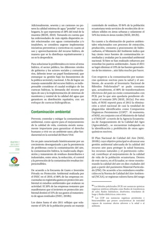 OBJETIVO 7
2013-2017
230
Adicionalmente, sesenta y un cantones no po-
seen la calidad mínima de agua “potable” en sus
hogares, lo que representa el 28% del total de la
muestra (BEDE, 2010). Tomando en cuenta que
las enfermedades de más rápida dispersión es-
tán relacionadas con aguas contaminadas y/o
insalubres, se considera urgente implementar
iniciativas preventivas y correctivas en cuanto al
uso y aprovechamiento del recurso hídrico, de
manera que se lo distribuya equitativamente y
no se lo desperdicie.
Para solucionar la problemática en torno al tema
hídrico, el sector público, los diferentes niveles
de gobierno y los actores sociales y comunita-
rios, deberán tener un papel fundamental, que
enmarque su gestión bajo los lineamientos de
la política sectorial y nacional. A fin de lograr un
manejo sustentable del recurso hídrico, es indis-
pensable considerar el caudal ecológico de las
cuencas hídricas, la demanda del recurso por
tipos de uso y la implementación de sistemas de
monitoreo y control de la calidad del agua que
garanticen su distribución equitativa, con un
enfoque de cuencas hidrográficas.
Contaminación ambiental
Prevenir, controlar y mitigar la contaminación
ambiental, como aporte para el mejoramiento
de la calidad de vida, continúa siendo suma-
mente importante para garantizar el derecho
humano a vivir en un ambiente sano, pilar fun-
damental en la sociedad del Buen Vivir.
En un país caracterizado históricamente por un
crecimiento desorganizado y por la persistencia
de problemas como la contaminación del aire,
la contaminación hídrica, la inadecuada dispo-
sición y tratamiento de residuos domiciliarios e
industriales, entre otros, la reducción, el control
ylaprevencióndelacontaminaciónresultanim-
prescindibles.
De acuerdo a la Encuesta de Gasto e Inversión
Privada en Protección Ambiental realizada por
el INEC en el 2010, el 80% de las empresas en-
cuestadasnoregistrabagastosenprotecciónam-
biental ni estudios ambientales que avalaran su
actividad. El 20% de las empresas restantes que
manifestaron que sí invierten en protección am-
biental destinó el 55% de sus gastos al tratamien-
to de aguas residuales (INEC, 2010b).
Los datos hasta el año 2011 reflejan que sola-
mente el 52% de la población poseía un manejo
controlado de residuos. El 84% de la población
ecuatoriana tenía servicios de recolección de re-
siduos sólidos en áreas urbanas y solamente el
54% los tenía en áreas rurales (MAE, 2012b).
En cuanto a la eliminación de pasivos ambien-
tales relacionados con procesos de extracción,
producción, consumo y posconsumo de hidro-
carburos, el Ministerio del Ambiente indica que
hay ciento trece fuentes de contaminación re-
mediadas y avaladas por la autoridad ambiental
nacional. Si bien se han realizado esfuerzos por
remediar los pasivos ambientales –hasta el 2011
se logró eliminar el 19% de las fuentes generado-
ras de los mismos–, aún falta mucho por hacer.
Con respecto a la contaminación por sustan-
cias químicas nocivas para la salud y el am-
biente, de acuerdo al Inventario Nacional de
Bifenilos Policlorados90
se pudo constatar
que, actualmente, el 80% de transformadores
eléctricos del país no están contaminados con
PCB, por lo que aún quedaría pendiente eli-
minar el restante 20% (MAE, 2012a). Por otro
lado, el MAE reportó para el 2012 la elimina-
ción a nivel nacional de casi la totalidad de
plaguicidas identificados como Compuestos
Orgánicos Persistentes (COP)91
. Al momento,
el MAE, en conjunto con el Ministerio de Salud
y el MAGAP –a través de la Agencia Ecuatoria-
na de Aseguramiento de la Calidad del Agro
(Agrocalidad)–, se encuentran trabajando en
la identificación y prohibición de otros agro-
químicos nocivos.
El Plan Nacional de Calidad del Aire (MAE,
2010b), cuyo objetivo principal es alcanzar una
gestión ambiental adecuada de la calidad del
recurso aire para proteger la salud humana,
los recursos naturales y el patrimonio cultu-
ral, contribuye al mejoramiento de la calidad
de vida de la población ecuatoriana. Dentro
de este marco, en el Ecuador, se viene monito-
reando la calidad del aire en diez ciudades del
país a partir del parámetro Material Particula-
do (PM). De acuerdo a los estándares estable-
cidos en la Norma de Calidad del Aire Ambien-
tal (NCAA), se registran valores fuera del rango
90
Los bifenilos policlorados (PCB) son sustancias químicas
orgánicas sintéticas utilizadas como fluidos de transferencia
de calor, fluidos hidráulicos, disolventes, retardantes de
fuego y fluidos dieléctricos, entre otros.
91
Los COP son sustancias orgánicas persistentes y
bioacumulables que poseen características de toxicidad
capaces de ocasionar efectos adversos a la salud o al
ambiente.
 