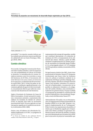 OBJETIVO 7
2013-2017
231
permisible92
. Los reportes anuales indican que
las ciudades que presentan mayores problemas
de calidad del aire son Santo Domingo y Mila-
gro (MAE, 2003).
Cambio climático
De acuerdo a la Segunda Comunicación Nacio-
nal sobre Cambio Climático, entre los impactos
con más probabilidades de afectar al Ecuador
se destacan: la intensificación de eventos cli-
máticos extremos como los ocurridos a causa
del fenómeno de El Niño; el incremento del
nivel del mar en la zona costera; el retroceso
de los glaciares y ladisminucióndelaescorren-
tía anual (MAE, 2011). Si bien los países en de-
sarrollo no contribuyen significativamente a las
emisionesglobalesdegasesdeefectoinvernade-
ro, son justamente ellos los que sufren las conse-
cuencias más desastrosas de este fenómeno.
Según el Inventario de Emisiones de Gases de
Efecto Invernadero, el total nacional de emisio-
nes y remociones asciende a cuatrocientos diez
millones de toneladas de dióxido de carbono
(CO2); en dieciséis años hubo un incremento
porcentual del 54,6%. El sector agrícola es el que
másaporta,seguidoporelcambiodeusodesue-
lo y la silvicultura (MAE, 2006).
Frente a esto, el Gobierno de la Revolución Ciu-
dadana implementó, en el 2011, un programa de
92
La Norma de Calidad de Aire Ambiental (NCAA)
establece como límite máximo el valor PM10
= 50 μg/m3
.
mejoramientodeloctanajedelagasolina,medida
que contribuyó directamente a la reducción de
emisiones de CO2 y al mejoramiento de la cali-
dad del aire urbano. Además, a partir del 2006,
mediante la implementación de veintiún proyec-
tos de mecanismo de desarrollo limpio (Gráfico
6.7.5.), se han logrado reducir 1 217 157 toneladas
deCO2equivalenteemitidasalaatmósfera(MAE,
2013d).
De igual manera, desde el año 2007, el país viene
promoviendo la Iniciativa Yasuní-ITT, propuesta
revolucionaria que busca evitar las emisiones
netas de carbono al ambiente mediante la no
explotación del bloque petrolero Ishpingo-Tam-
bococha-Tiputini,ubicadoenelParqueNacional
Yasuní. Esta iniciativa, orientada a la conserva-
ción de la biodiversidad, a la protección de los
pueblos en aislamiento voluntario y a la mitiga-
ción del cambio climático, está cosechando ac-
tualmente los primeros frutos. El apoyo recibido
a la propuesta ha permitido la construcción del
proyecto hidroeléctrico descentralizado Huapa-
mala, a través del fidecomiso Yasuní-ITT.
Adicionalmente el Ecuador, con su reincorpora-
ciónalaOrganizacióndePaísesExportadoresde
Petróleo (OPEP) en el año 2007, propone e im-
pulsa la implementación de un “ecoimpuesto”
(Daly-Correa) a las exportaciones de petróleo, el
mismo que es finalmente pagado por el impor-
tador. Este tributo constituye un gravamen am-
biental al precio del barril de petróleo, el mismo
que sería administrado por los países de la OPEP
para la ejecución de proyectos sustentables que
GRÁFICO 6.7.5.
Porcentaje de proyectos con mecanismos de desarrollo limpio registrados por tipo (2013)
Fuente y elaboración: MAE, 2013b.
Hidroeléctrico
43%
Biomasa-energía
Captura de metano
19%
Biogas-Relleno sanitario
Eólico
Relleno sanitario
Eﬁciencia energética
14%
5%
9%
5%
5%
 