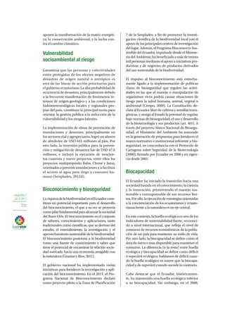 OBJETIVO 7
2013-2017
232
apoyen la transformación de la matriz energéti-
ca, la conservación ambiental, y la lucha con-
tra el cambio climático.
Vulnerabilidad
socioambiental al riesgo
Garantizar que las personas y colectividades
estén protegidas de los efectos negativos de
desastres de origen natural o antrópico es
otra de las líneas de acción prioritarias para
elgobiernoecuatoriano.Laaltaprobabilidadde
ocurrencia de desastres, principalmente debido
a la frecuente manifestación de fenómenos in-
tensos de origen geológico y a las condiciones
hidrometeorológicas locales y regionales pro-
pias del país, constituye la principal razón para
orientar la gestión pública a la reducción de la
vulnerabilidad y los riesgos latentes.
La implementación de obras de prevención de
inundaciones y desastres, principalmente en
los sectores vial y agropecuario, logró un ahorro
de alrededor de USD 641 millones al país. Por
otro lado, la inversión pública para la preven-
ción y mitigación de desastres fue de USD 67,6
millones, e incluyó la ejecución de trescien-
tos cuarenta y nueve proyectos, entre ellos los
proyectos multipropósito Baba, Chone y Jama,
orientados a prevenir inundaciones y a facilitar
el acceso al agua para riego y consumo hu-
mano (Senplades, 2012d).
Bioconocimiento y bioseguridad
La riquezadelabiodiversidadenelEcuadorcons-
tituye un potencial importante para el desarrollo
del bioconocimiento, el que a su vez se proyecta
comopilarfundamentalparaalcanzarlasociedad
del Buen Vivir. El bioconocimiento es el conjunto
de saberes, conocimientos y aplicaciones, tanto
tradicionales como científicas, que se derivan del
estudio, el entendimiento, la investigación y el
aprovechamientosustentabledelabiodiversidad.
El bioconocimiento posiciona a la biodiversidad
como una fuente de conocimiento y saber que
tiene el potencial de encaminar la relación socie-
dad-mercado hacia una economía amigable con
lanaturaleza(GranizoyRíos,2011).
El gobierno nacional ha implementado varias
iniciativas para fortalecer la investigación y apli-
cación del bioconocimiento. En el 2011, el Pro-
grama Nacional de Bioconocimiento declaró
como proyecto piloto a la Zona de Planificación
7 de la Senplades, a fin de promover la investi-
gación científica de la biodiversidad local con el
apoyo de los principales centros de investigación
dellugar.Además,elProgramaBiocomercioSos-
tenible del Ecuador, impulsado desde el Ministe-
riodelAmbiente,habeneficiadoamásdetreinta
milpersonasmedianteelapoyoainiciativaspro-
ductivas y de negocios de productos derivados
del uso sustentable de la biodiversidad.
El impulso al bioconocimiento está estrecha-
mente ligado a la implementación de políticas
claras de bioseguridad que regulen las activi-
dades en las que el manejo o manipulación de
organismos vivos podría causar situaciones de
riesgo para la salud humana, animal, vegetal o
ambiental (Crespo, 2009). La Constitución de-
claraalEcuadorlibredecultivosysemillastrans-
génicas, y otorga al Estado la potestad de regular,
bajo normas de bioseguridad, el uso y desarrollo
de la biotecnología y sus productos (art. 401). A
través del proyecto Marco Nacional de Biosegu-
ridad, el Ministerio del Ambiente ha avanzado
en la generación de propuestas para fortalecer el
marco normativo e institucional referente a bio-
seguridad, en concordancia con el Protocolo de
Cartagena sobre Seguridad de la Biotecnología
(2000), firmado por Ecuador en 2000 y en vigen-
cia desde 2003.
Biocapacidad
El Ecuador ha iniciado la transición hacia una
sociedad basada en el conocimiento, la ciencia
y la innovación, promoviendo el manejo sus-
tentable y corresponsable de sus recursos fini-
tos.Porello,laejecucióndeestrategiasorientadas
a la concienciación de los ecuatorianos y ecuato-
rianasfrentealanaturalezaesunejecentral.
Enestecontexto,lahuellaecológicaesunodelos
indicadores de sustentabilidad fuerte, reconoci-
do a nivel internacional, que refleja el nivel de
consumo de recursos ecosistémicos de la pobla-
ción de un país para mantener su estilo de vida.
Por otro lado, la biocapacidad se define como el
área de tierra o mar disponible para mantener el
consumo. La diferencia (o la resta) entre huella
ecológica y biocapacidad se define como déficit
o superávit ecológico: hablamos de déficit cuan-
do la huella ecológica es mayor que la biocapa-
cidad y de superávit cuando sucede lo contrario.
Cabe destacar que el Ecuador, históricamen-
te, ha mantenido una huella ecológica inferior
a su biocapacidad. Sin embargo, en el 2008,
 