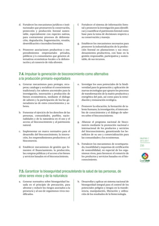 OBJETIVO 7
2013-2017
235
d.	 Fortalecer los mecanismos jurídicos e insti-
tucionales que promueven la conservación,
protección y producción forestal susten-
table, especialmente con especies nativas,
para contrarrestar procesos de deforesta-
ción, degradación, fragmentación, erosión,
desertificación e incendios forestales.
e.	 Promover asociaciones productivas y em-
prendimientos empresariales privados,
públicos y/o comunitarios que generen al-
ternativas económicas locales a la defores-
tación y al comercio de vida silvestre.
f.	 Fortalecer el sistema de información fores-
tal y promover la investigación para identifi-
car y cuantificar el patrimonio forestal como
base para la toma de decisiones respecto a
su conservación y manejo.
g.	 Establecer los mecanismos necesarios para
promover la industrialización de la produc-
ción forestal en plantaciones y sus enca-
denamientos productivos, con base en la
gestión responsable, participativa y susten-
table, de sus recursos.
7.4. Impulsar la generación de bioconocimiento como alternativa
a la producción primario-exportadora
a.	 Generar mecanismos para proteger, recu-
perar, catalogar y socializar el conocimiento
tradicional y los saberes ancestrales para la
investigación, innovación y producción de
bienes ecosistémicos, mediante el diálogo
de saberes y la participación de los/las ge-
neradores/as de estos conocimientos y sa-
beres.
b.	 Fomentar el ejercicio de los derechos de las
personas, comunidades, pueblos, nacio-
nalidades y de la naturaleza en el uso y el
acceso al bioconocimiento y al patrimonio
natural.
c.	 Implementar un marco normativo para el
desarrollo del bioconocimiento, la innova-
ción, los emprendimientos productivos y el
biocomercio.
d.	 Establecer mecanismos de gestión que fo-
menten el financiamiento, la producción,
las compras públicas y el acceso a los bienes
y servicios basados en el bioconocimiento.
e.	 Investigar los usos potenciales de la biodi-
versidad para la generación y aplicación de
nuevas tecnologías que apoyen los procesos
de transformación de la matriz productiva y
energética del país, así como para la reme-
diación y restauración ecológica.
f.	 Promover la educación, la formación de ta-
lento humano, la investigación, el intercam-
bio de conocimientos y el diálogo de sabe-
res sobre el bioconocimiento.
g.	 Afianzar el programa nacional de bioco-
mercio mediante la promoción nacional e
internacional de los productos y servicios
del bioconocimiento, garantizando los be-
neficios de su uso y comercialización para
las comunidades y los ecosistemas.
h.	 Fortalecer los mecanismos de ecoetiqueta-
do, trazabilidad y esquemas de certificación
de sostenibilidad, en especial de los orga-
nismos vivos, para favorecer el comercio de
los productos y servicios basados en el bio-
conocimiento.
7.5. Garantizar la bioseguridad precautelando la salud de las personas, de
otros seres vivos y de la naturaleza
a.	 Generar normativa sobre bioseguridad ba-
sada en el principio de precaución, para
afrontar y reducir los riesgos asociados a la
presencia y al uso de organismos vivos mo-
dificados.
b.	 Desarrollar y aplicar un sistema nacional de
bioseguridad integral para el control de los
potenciales peligros y riesgos en la transfe-
rencia, manipulación, liberación y utiliza-
ción de los resultados de la biotecnología.
 