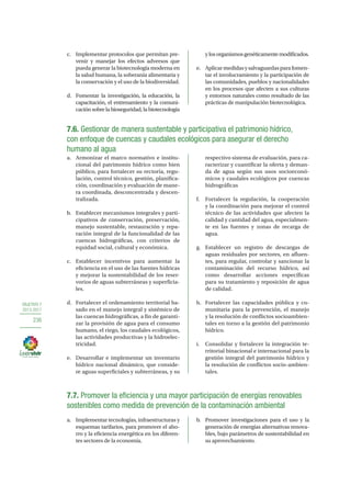OBJETIVO 7
2013-2017
236
c.	 Implementar protocolos que permitan pre-
venir y manejar los efectos adversos que
pueda generar la biotecnología moderna en
la salud humana, la soberanía alimentaria y
la conservación y el uso de la biodiversidad.
d.	 Fomentar la investigación, la educación, la
capacitación, el entrenamiento y la comuni-
cación sobre la bioseguridad, la biotecnología
ylosorganismosgenéticamentemodificados.
e.	 Aplicarmedidasysalvaguardasparafomen-
tar el involucramiento y la participación de
las comunidades, pueblos y nacionalidades
en los procesos que afecten a sus culturas
y entornos naturales como resultado de las
prácticas de manipulación biotecnológica.
7.6. Gestionar de manera sustentable y participativa el patrimonio hídrico,
con enfoque de cuencas y caudales ecológicos para asegurar el derecho
humano al agua
a.	 Armonizar el marco normativo e institu-
cional del patrimonio hídrico como bien
público, para fortalecer su rectoría, regu-
lación, control técnico, gestión, planifica-
ción, coordinación y evaluación de mane-
ra coordinada, desconcentrada y descen-
tralizada.
b.	 Establecer mecanismos integrales y parti-
cipativos de conservación, preservación,
manejo sustentable, restauración y repa-
ración integral de la funcionalidad de las
cuencas hidrográficas, con criterios de
equidad social, cultural y económica.
c.	 Establecer incentivos para aumentar la
eficiencia en el uso de las fuentes hídricas
y mejorar la sustentabilidad de los reser-
vorios de aguas subterráneas y superficia-
les.
d.	 Fortalecer el ordenamiento territorial ba-
sado en el manejo integral y sistémico de
las cuencas hidrográficas, a fin de garanti-
zar la provisión de agua para el consumo
humano, el riego, los caudales ecológicos,
las actividades productivas y la hidroelec-
tricidad.
e.	 Desarrollar e implementar un inventario
hídrico nacional dinámico, que conside-
re aguas superficiales y subterráneas, y su
respectivo sistema de evaluación, para ca-
racterizar y cuantificar la oferta y deman-
da de agua según sus usos socioeconó-
micos y caudales ecológicos por cuencas
hidrográficas
f.	 Fortalecer la regulación, la cooperación
y la coordinación para mejorar el control
técnico de las actividades que afecten la
calidad y cantidad del agua, especialmen-
te en las fuentes y zonas de recarga de
agua.
g.	 Establecer un registro de descargas de
aguas residuales por sectores, en afluen-
tes, para regular, controlar y sancionar la
contaminación del recurso hídrico, así
como desarrollar acciones específicas
para su tratamiento y reposición de agua
de calidad.
h.	 Fortalecer las capacidades pública y co-
munitaria para la prevención, el manejo
y la resolución de conflictos socioambien-
tales en torno a la gestión del patrimonio
hídrico.
i.	 Consolidar y fortalecer la integración te-
rritorial binacional e internacional para la
gestión integral del patrimonio hídrico y
la resolución de conflictos socio-ambien-
tales.
7.7. Promover la eficiencia y una mayor participación de energías renovables
sostenibles como medida de prevención de la contaminación ambiental
a.	 Implementar tecnologías, infraestructuras y
esquemas tarifarios, para promover el aho-
rro y la eficiencia energética en los diferen-
tes sectores de la economía.
b.	 Promover investigaciones para el uso y la
generación de energías alternativas renova-
bles, bajo parámetros de sustentabilidad en
su aprovechamiento.
 