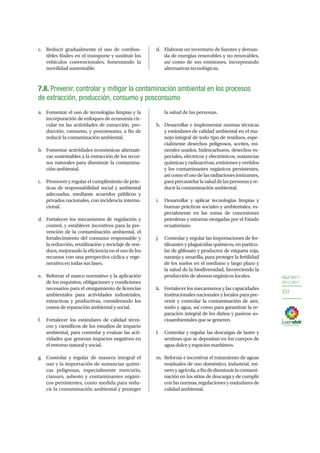 OBJETIVO 7
2013-2017
237
c.	 Reducir gradualmente el uso de combus-
tibles fósiles en el transporte y sustituir los
vehículos convencionales, fomentando la
movilidad sustentable.
d.	 Elaborar un inventario de fuentes y deman-
da de energías renovables y no renovables,
así como de sus emisiones, incorporando
alternativas tecnológicas.
7.8. Prevenir, controlar y mitigar la contaminación ambiental en los procesos
de extracción, producción, consumo y posconsumo
a.	 Fomentar el uso de tecnologías limpias y la
incorporación de enfoques de economía cir-
cular en las actividades de extracción, pro-
ducción, consumo, y posconsumo, a fin de
reducir la contaminación ambiental.
b.	 Fomentar actividades económicas alternati-
vas sustentables a la extracción de los recur-
sos naturales para disminuir la contamina-
ción ambiental.
c.	 Promover y regular el cumplimiento de prác-
ticas de responsabilidad social y ambiental
adecuadas, mediante acuerdos públicos y
privados nacionales, con incidencia interna-
cional.
d.	 Fortalecer los mecanismos de regulación y
control, y establecer incentivos para la pre-
vención de la contaminación ambiental, el
fortalecimiento del consumo responsable y
la reducción, reutilización y reciclaje de resi-
duos,mejorandolaeficienciaenelusodelos
recursos con una perspectiva cíclica y rege-
nerativa en todas sus fases.
e.	 Reforzar el marco normativo y la aplicación
de los requisitos, obligaciones y condiciones
necesarios para el otorgamiento de licencias
ambientales para actividades industriales,
extractivas y productivas, considerando los
costos de reparación ambiental y social.
f.	 Fortalecer los estándares de calidad técni-
cos y científicos de los estudios de impacto
ambiental, para controlar y evaluar las acti-
vidades que generan impactos negativos en
el entorno natural y social.
g.	 Controlar y regular de manera integral el
uso y la importación de sustancias quími-
cas peligrosas, especialmente mercurio,
cianuro, asbesto y contaminantes orgáni-
cos persistentes, como medida para redu-
cir la contaminación ambiental y proteger
la salud de las personas.
h.	 Desarrollar e implementar normas técnicas
y estándares de calidad ambiental en el ma-
nejo integral de todo tipo de residuos, espe-
cialmente desechos peligrosos, aceites, mi-
nerales usados, hidrocarburos, desechos es-
peciales, eléctricos y electrónicos, sustancias
químicas y radioactivas, emisiones y vertidos
y los contaminantes orgánicos persistentes,
así como el uso de las radiaciones ionizantes,
paraprecautelarlasaluddelaspersonasyre-
ducir la contaminación ambiental.
i.	 Desarrollar y aplicar tecnologías limpias y
buenas prácticas sociales y ambientales, es-
pecialmente en las zonas de concesiones
petroleras y mineras otorgadas por el Estado
ecuatoriano.
j.	 Controlar y regular las importaciones de fer-
tilizantes y plaguicidas químicos, en particu-
lar de glifosato y productos de etiqueta roja,
naranja y amarilla, para proteger la fertilidad
de los suelos en el mediano y largo plazo y
la salud de la biodiversidad, favoreciendo la
producción de abonos orgánicos locales.
k.	 Fortalecer los mecanismos y las capacidades
institucionales nacionales y locales para pre-
venir y controlar la contaminación de aire,
suelo y agua, así como para garantizar la re-
paración integral de los daños y pasivos so-
cioambientales que se generen.
l.	 Controlar y regular las descargas de lastre y
sentinas que se depositan en los cuerpos de
agua dulce y espacios marítimos.
m.	 Reforzar e incentivar el tratamiento de aguas
residuales de uso doméstico, industrial, mi-
neroyagrícola,afindedisminuirlacontami-
nación en los sitios de descarga y de cumplir
con las normas, regulaciones y estándares de
calidad ambiental.
 