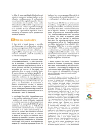 2. EL SOCIALISMO
DEL BUEN
VIVIR
23
La falta de sustentabilidad global del creci-
miento económico y la disparidad en su dis-
tribución social dan cuenta de las limitacio-
nes de la sociedad capitalista y de las visiones
convencionales de desarrollo. Frente a ello,
el Socialismo del Buen Vivir surge como una
alternativa que, además de promover la mejo-
ra de la calidad de vida, respeta la diversidad
cultural, la capacidad de soporte de los eco-
sistemas y los derechos de las generaciones
futuras al bienestar.
2.1. Una idea movilizadora
El Buen Vivir o Sumak Kawsay es una idea
movilizadora que ofrece alternativas a los pro-
blemas contemporáneos de la humanidad. El
Buen Vivir construye sociedades solidarias, co-
rresponsables y recíprocas que viven en armo-
nía con la naturaleza, a partir de un cambio en
las relaciones de poder.
El Sumak Kawsay fortalece la cohesión social,
los valores comunitarios y la participación ac-
tiva de individuos y colectividades en las de-
cisiones relevantes para la construcción de su
propio destino y felicidad. Se fundamenta en
la equidad con respeto a la diversidad, cuya
realización plena no puede exceder los límites
de los ecosistemas que la han originado. No se
trata de volver a un pasado idealizado, sino de
encarar los problemas de las sociedades con-
temporáneas con responsabilidad histórica. El
Buen Vivir no postula el no desarrollo, sino que
aporta a una visión distinta de la economía, la
política, las relaciones sociales y la preserva-
ción de la vida en el planeta. El Buen Vivir pro-
mueve la búsqueda comunitaria y sustentable
de la felicidad colectiva, y una mejora de la ca-
lidad de vida a partir de los valores.
La noción del Buen Vivir ha estado presente
en los pueblos originarios del mundo entero
y también en la propia civilización occidental;
su esencia es universal, ha sido una aspiración
constante de la humanidad. El filósofo griego
Aristóteles consideraba que la “vida buena”
consistía en la satisfacción de las necesidades
materiales, en el cultivo de la mente y en la
práctica de la virtud. En la sabiduría ancestral
común a los pueblos de la Tierra, el calificati-
vo bueno de esta aspiración abarca no solo la
definición de agradable y hermoso, sino la idea
ética de lo bueno. Por ejemplo, en el hinduis-
mo (Prasad, 2008), una de las religiones más
antiguas del mundo y antecesora directa del
budismo, hay tres metas para el Buen Vivir: la
virtud (mediante la moral), la victoria (a tra-
vés del trabajo) y la belleza (por las artes).
En el Ecuador, el Gobierno de la Revolución
Ciudadana, recogiendo los planteamientos
de los pueblos andino-amazónicos, plantea la
noción del Buen Vivir como el objetivo cen-
tral de la política pública. Ya en el primer pro-
grama de gobierno del Movimiento Alianza
PAIS, presentado en el año 2006 (Movimien-
to Alianza PAIS, 2006), se empezó a hablar
del Buen Vivir. En el año 2007, la noción del
Buen Vivir fue recogida por primera vez en
un documento oficial del Estado ecuatoria-
no: el Plan Nacional de Desarrollo 2007-2010
(Senplades, 2007). Con el proceso constitu-
yente de 2007 y 2008, la noción adquirió nue-
vas dimensiones, se nutrió del enorme debate
social generado en Montecristi y pasó a ser el
eje vertebrador de la nueva Constitución de
la República, aprobada en referéndum por la
mayoría del pueblo ecuatoriano.
El debate alrededor del Sumak Kawsay ha re-
basado las fronteras ecuatorianas y latinoa-
mericanas, ha impulsado la reflexión política
y académica y ha recogido los aportes de mo-
vimientos sociales, académicos, líderes polí-
ticos y gestores de política pública. Se trata de
una noción en permanente construcción2
.
2
Por citar solo algunas contribuciones respecto al tema,
podemos mencionar a los siguientes autores: Ramírez, con
sus obras “La felicidad como medida del Buen Vivir en
Ecuador: Entre la materialidad y la subjetividad” (Ramírez,
2008), “Socialismo del Sumak Kawsay o biosocialismo
republicano” (Ramírez, 2010), “La Vida (buena) como
riqueza de los pueblos: Hacia una socioecología política
del tiempo” (Ramírez, R., 2012). Larrea contribuye con
“La disputa de sentidos por el Buen Vivir como proceso
contrahegemónico” (Larrea, 2010), con “El Buen Vivir en
la Constitución del Ecuador” (Larrea, 2011a) y con su libro
“Modo de desarrollo, organización territorial y cambio
constituyente en el Ecuador” (Larrea, 2011b). León recopila
el trabajo de varios autores en el libro “Sumak Kawsay/Buen
Vivir y cambios civilizatorios” (León, 2010); de igual manera
lo hacen las compiladoras Lang y Mokrani en el libro “Más
allá del desarrollo” (Lang y Mokrani, 2011). Muyolema
aporta con su artículo “Las poéticas del Sumak Kawsay en
un horizonte global” (Muyolema, 2012). Además, está el
libro de Le Quang y Vercoutere “Buen Vivir y ecosocialismo”
(en prensa) (Le Quang y Vercoutere, s/f), que presenta el
estado del arte sobre el Buen Vivir y propone tres corrientes.
Más afines a la visión ancestral están los artículos de Macas,
“Sumak Kawsay: La vida en plenitud” (Macas, 2010), y de
Choquehuanca, “Hacia la reconstrucción del Vivir Bien”
(Choquehuanca, 2010). A escala regional, aportan a la
discusión, en Bolivia, Prada Alcoreza (Alcoreza, 2010), los
discursos del vicepresidente de Bolivia –García Linera–
(Linera, 2013) y los artículos recopilados en el libro de
Arkonada “Transiciones hacia el Vivir Bien, o la construcción
de un nuevo proyecto político en el Estado plurinacional de
 