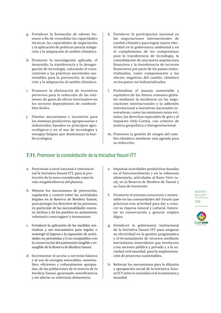 OBJETIVO 7
2013-2017
239
g.	 Fortalecer la formación de talento hu-
mano a fin de consolidar las capacidades
técnicas, las capacidades de negociación
y la aplicación de políticas para la mitiga-
ción y la adaptación al cambio climático.
h.	Promover la investigación aplicada, el
desarrollo, la transferencia y la desagre-
gación de tecnología, valorando el cono-
cimiento y las prácticas ancestrales sus-
tentables para la prevención, la mitiga-
ción y la adaptación al cambio climático.
i.	 Promover la eliminación de incentivos
perversos para la reducción de las emi-
siones de gases de efecto invernadero en
los sectores dependientes de combusti-
bles fósiles.
j.	 Diseñar mecanismos e incentivos para
los sistemas productivos agropecuarios e
industriales, basados en principios agro-
ecológicos y en el uso de tecnologías y
energías limpias que disminuyan la hue-
lla ecológica.
k.	 Fortalecer la participación nacional en
las negociaciones internacionales de
cambio climático para lograr mayor efec-
tividad en la gobernanza ambiental y en
el cumplimiento de los compromisos
para la transferencia de tecnología, la
consolidación de una nueva arquitectura
financiera y la transferencia de recursos
financieros por parte de los países indus-
trializados, como compensación a los
efectos negativos del cambio climático
en los países no industrializados.
l.	 Profundizar el manejo sustentable y
equitativo de los bienes comunes globa-
les mediante la incidencia en las nego-
ciaciones internacionales y la adhesión
internacional a iniciativas nacionales in-
novadoras, como las emisiones netas evi-
tadas, los derechos especiales de giro y el
impuesto Daly-Correa, con criterios de
justicia geopolítica e intergeneracional.
m.	Promover la gestión de riesgos del cam-
bio climático mediante una agenda para
su reducción.
7.11. Promover la consolidación de la Iniciativa Yasuní-ITT
a. 	 Posicionar a nivel nacional e internacio-
nal la Iniciativa Yasuní ITT, para la pro-
tección de la zona considerada como la
más megabiodiversa del planeta.
b.	 Mejorar los mecanismos de prevención,
regulación y control sobre las actividades
ilegales en la Reserva de Biosfera Yasuní,
para proteger los derechos de las personas,
en particular de las nacionalidades waora-
ni, kichwa y de los pueblos en aislamiento
voluntario como tagaeri y taromenane.
c.	 Fortalecer la aplicación de las medidas nor-
mativas y sus mecanismos para regular o
restringir el ingreso y la expansión de activi-
dades no permitidas y/o no compatibles con
la conservación del patrimonio tangible e in-
tangible de la Reserva de Biosfera Yasuní.
d.	 Incrementar el acceso a servicios básicos
y al uso de energías renovables, sustenta-
bles, eficientes y culturalmente apropia-
das, de las poblaciones de la reserva de la
biosfera Yasuní, generando autoeficiencia
y sin afectar su soberanía alimentaria.
e.	 Impulsar actividades productivas basadas
en el bioconocimiento y en la soberanía
alimentaria, articuladas al Buen Vivir ru-
ral, en la Reserva de Biosfera de Yasuní y
su Zona de transición.
f.	 Promover el turismo consciente y susten-
table en las comunidades del Yasuní que
priorizan esta actividad para dar a cono-
cer su riqueza natural y cultural, fomen-
tar su conservación y generar empleo
digno.
g.	Fortalecer la gobernanza institucional
de la Iniciativa Yasuní ITT para asegurar
su efectividad en la gestión programática
y el levantamiento de recursos mediante
mecanismos innovadores que involucren
a los sectores público y privado y a la so-
ciedad civil mundial, para la implementa-
ción de proyectos sustentables.
h.	 Reforzar los mecanismos para la difusión
y apropiación social de la Iniciativa Yasu-
ní ITT entre la sociedad civil ecuatoriana y
mundial.
 