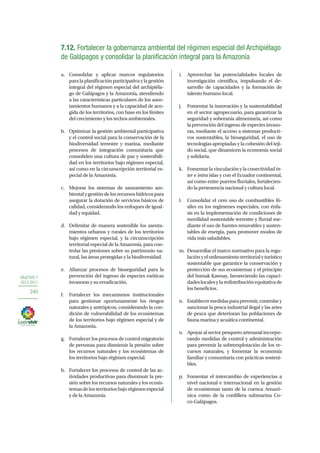 OBJETIVO 7
2013-2017
240
7.12. Fortalecer la gobernanza ambiental del régimen especial del Archipiélago
de Galápagos y consolidar la planificación integral para la Amazonía
a.	 Consolidar y aplicar marcos regulatorios
paralaplanificaciónparticipativaylagestión
integral del régimen especial del archipiéla-
go de Galápagos y la Amazonía, atendiendo
a las características particulares de los asen-
tamientos humanos y a la capacidad de aco-
gida de los territorios, con base en los límites
del crecimiento y los techos ambientales.
b.	 Optimizar la gestión ambiental participativa
y el control social para la conservación de la
biodiversidad terrestre y marina, mediante
procesos de integración comunitaria que
consoliden una cultura de paz y sostenibili-
dad en los territorios bajo régimen especial,
así como en la circunscripción territorial es-
pecial de la Amazonía.
c.	 Mejorar los sistemas de saneamiento am-
bientalygestióndelosrecursoshídricospara
asegurar la dotación de servicios básicos de
calidad, considerando los enfoques de igual-
dad y equidad.
d.	 Delimitar de manera sostenible los asenta-
mientos urbanos y rurales de los territorios
bajo régimen especial, y la circunscripción
territorial especial de la Amazonía, para con-
trolar las presiones sobre su patrimonio na-
tural, las áreas protegidas y la biodiversidad.
e.	 Afianzar procesos de bioseguridad para la
prevención del ingreso de especies exóticas
invasoras y su erradicación.
f.	 Fortalecer los mecanismos institucionales
para gestionar oportunamente los riesgos
naturales y antrópicos, considerando la con-
dición de vulnerabilidad de los ecosistemas
de los territorios bajo régimen especial y de
la Amazonía.
g.	 Fortalecer los procesos de control migratorio
de personas para disminuir la presión sobre
los recursos naturales y los ecosistemas de
los territorios bajo régimen especial.
h.	 Fortalecer los procesos de control de las ac-
tividades productivas para disminuir la pre-
sión sobre los recursos naturales y los ecosis-
temasdelosterritoriosbajorégimenespecial
y de la Amazonía.
i.	 Aprovechar las potencialidades locales de
investigación científica, impulsando el de-
sarrollo de capacidades y la formación de
talento humano local.
j.	 Fomentar la innovación y la sustentabilidad
en el sector agropecuario, para garantizar la
seguridad y soberanía alimentaria, así como
la prevención del ingreso de especies invaso-
ras, mediante el acceso a sistemas producti-
vos sustentables, la bioseguridad, el uso de
tecnologías apropiadas y la cohesión del teji-
do social, que dinamicen la economía social
y solidaria.
k.	 Fomentar la vinculación y la conectividad in-
ter e intra islas y con el Ecuador continental,
así como entre puertos fluviales, fortalecien-
do la pertenencia nacional y cultura local.
l.	 Consolidar el cero uso de combustibles fó-
siles en los regímenes especiales, con énfa-
sis en la implementación de condiciones de
movilidad sustentable terrestre y fluvial me-
diante el uso de fuentes renovables y susten-
tables de energía, para promover modos de
vida más saludables.
m.	 Desarrollar el marco normativo para la regu-
laciónyelordenamientoterritorialyturístico
sustentable que garantice la conservación y
protección de sus ecosistemas y el principio
del Sumak Kawsay, favoreciendo las capaci-
dadeslocalesylaredistribuciónequitativade
los beneficios.
n.	 Establecermedidasparaprevenir,controlary
sancionar la pesca industrial ilegal y las artes
de pesca que deterioran las poblaciones de
fauna marina y acuática continental.
o.	 Apoyar al sector pesquero artesanal incorpo-
rando medidas de control y administración
para prevenir la sobreexplotación de los re-
cursos naturales, y fomentar la economía
familiar y comunitaria con prácticas sosteni-
bles.
p.	 Fomentar el intercambio de experiencias a
nivel nacional e internacional en la gestión
de ecosistemas tanto de la cuenca Amazó-
nica como de la cordillera submarina Co-
co-Galápagos.
 