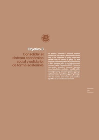 El sistema económico mundial requiere
renovar su concepción, priorizando la igual-
dad en las relaciones de poder, tanto entre
países como al interior de ellos. De igual
manera, dando prioridad a la (re)distribución
y al ser humano, sobre el crecimiento econó-
mico y el capital (Senplades, 2009). Esta nueva
concepción permitirá concretar aspectos
como la inclusión económica y social de millo-
nes de personas, la transformación del modo
de producción de los países del Sur, el fortale-
cimiento de las finanzas públicas, la regula-
ción del sistema económico, y la justicia e
igualdad en las condiciones laborales.
Objetivo 8
247
Consolidar el
sistema económico
social y solidario,
de forma sostenible
 