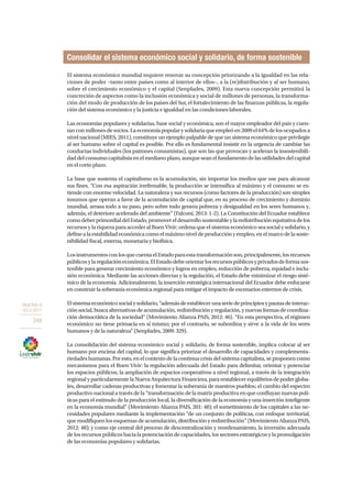 OBJETIVO 8
2013-2017
248
El sistema económico mundial requiere renovar su concepción priorizando a la igualdad en las rela-
ciones de poder –tanto entre países como al interior de ellos–, a la (re)distribución y al ser humano,
sobre el crecimiento económico y el capital (Senplades, 2009). Esta nueva concepción permitirá la
concreción de aspectos como la inclusión económica y social de millones de personas, la transforma-
ción del modo de producción de los países del Sur, el fortalecimiento de las finanzas públicas, la regula-
ción del sistema económico y la justicia e igualdad en las condiciones laborales.
Las economías populares y solidarias, base social y económica, son el mayor empleador del país y cuen-
tanconmillonesdesocios.Laeconomíapopularysolidariaqueempleóen2009el64%delosocupadosa
nivel nacional (MIES, 2011), constituye un ejemplo palpable de que un sistema económico que privilegie
al ser humano sobre el capital es posible. Por ello es fundamental insistir en la urgencia de cambiar las
conductas individuales (los patrones consumistas), que son las que provocan y aceleran la insostenibili-
daddelconsumocapitalistaenelmedianoplazo,aunqueseanelfundamentodelasutilidadesdelcapital
en el corto plazo.
La base que sustenta el capitalismo es la acumulación, sin importar los medios que use para alcanzar
sus fines. “Con esa aspiración irrefrenable, la producción se intensifica al máximo y el consumo se ex-
tiende con enorme velocidad. La naturaleza y sus recursos (como factores de la producción) son simples
insumos que operan a favor de la acumulación de capital que, en su proceso de crecimiento y dominio
mundial, arrasa todo a su paso, pero sobre todo genera pobreza y desigualdad en los seres humanos y,
además, el deterioro acelerado del ambiente” (Falconí, 2013: 1-2). La Constitución del Ecuador establece
comodeberprimordialdelEstado,promovereldesarrollosustentableylaredistribuciónequitativadelos
recursos y la riqueza para acceder al Buen Vivir; ordena que el sistema económico sea social y solidario, y
definealaestabilidadeconómicacomoelmáximoniveldeproducciónyempleo,enelmarcodelasoste-
nibilidad fiscal, externa, monetaria y biofísica.
LosinstrumentosconlosquecuentaelEstadoparaestatransformaciónson,principalmente,losrecursos
públicosylaregulacióneconómica.ElEstadodebeorientarlosrecursospúblicosyprivadosdeformasos-
tenible para generar crecimiento económico y logros en empleo, reducción de pobreza, equidad e inclu-
sión económica. Mediante las acciones directas y la regulación, el Estado debe minimizar el riesgo sisté-
mico de la economía. Adicionalmente, la inserción estratégica internacional del Ecuador debe enfocarse
en construir la soberanía económica regional para mitigar el impacto de escenarios externos de crisis.
Elsistemaeconómicosocialysolidario,“ademásdeestablecerunaseriedeprincipiosypautasdeinterac-
ciónsocial,buscaalternativasdeacumulación,redistribuciónyregulación,ynuevasformasdecoordina-
ción democrática de la sociedad” (Movimiento Alianza PAIS, 2012: 46). “En esta perspectiva, el régimen
económico no tiene primacía en sí mismo; por el contrario, se subordina y sirve a la vida de los seres
humanos y de la naturaleza” (Senplades, 2009: 329).
La consolidación del sistema económico social y solidario, de forma sostenible, implica colocar al ser
humano por encima del capital, lo que significa priorizar el desarrollo de capacidades y complementa-
riedadeshumanas.Poresto,enelcontextodelacontinuacrisisdelsistemacapitalista,seproponencomo
mecanismos para el Buen Vivir: la regulación adecuada del Estado para delimitar, orientar y potenciar
los espacios públicos; la ampliación de espacios cooperativos a nivel regional, a través de la integración
regionalyparticularmentelaNuevaArquitecturaFinanciera,pararestablecerequilibrios de podergloba-
les, desarrollar cadenas productivas y fomentar la soberanía de nuestros pueblos; el cambio del espectro
productivo nacional a través de la “transformación de la matriz productiva en que confluyan nuevas polí-
ticas para el estímulo de la producción local, la diversificación de la economía y una inserción inteligente
en la economía mundial” (Movimiento Alianza PAIS, 201: 48); el sometimiento de los capitales a las ne-
cesidades populares mediante la implementación “de un conjunto de políticas, con enfoque territorial,
quemodifiquenlosesquemasdeacumulación,distribuciónyredistribución”(MovimientoAlianzaPAIS,
2012: 48); y como eje central del proceso de descentralización y reordenamiento, la inversión adecuada
delosrecursospúblicoshacialapotenciacióndecapacidades,lossectoresestratégicosylapromulgación
de las economías populares y solidarias.
Consolidar el sistema económico social y solidario, de forma sostenible
 
