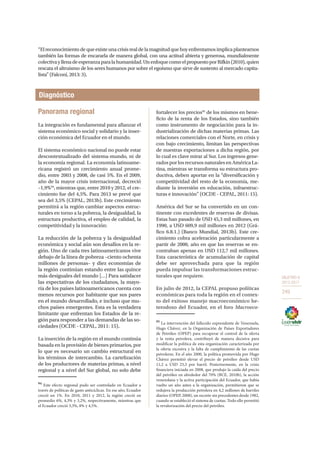OBJETIVO 8
2013-2017
249
“Elreconocimientodequeexisteunacrisisrealdelamagnitudquehoyenfrentamosimplicaplantearnos
también las formas de encararla de manera global, con una actitud abierta y generosa, mundialmente
colectivayllenadeesperanzaparalahumanidad.UnenfoquecomoelpropuestoporRifkin(2010),quien
rescata el altruismo de los seres humanos por sobre el egoísmo que sirve de sustento al mercado capita-
lista” (Falconí, 2013: 3).
Diagnóstico
Panorama regional
La integración es fundamental para afianzar el
sistema económico social y solidario y la inser-
ción económica del Ecuador en el mundo.
El sistema económico nacional no puede estar
descontextualizado del sistema-mundo, ni de
la economía regional. La economía latinoame-
ricana registró un crecimiento anual prome-
dio, entre 2003 y 2008, de casi 5%. En el 2009,
año de la mayor crisis internacional, decreció
–1,9%94
, mientras que, entre 2010 y 2012, el cre-
cimiento fue del 4,5%. Para 2013 se prevé que
sea del 3,5% (CEPAL, 2013b). Este crecimiento
permitirá a la región cambiar aspectos estruc-
turales en torno a la pobreza, la desigualdad, la
estructura productiva, el empleo de calidad, la
competitividad y la innovación:
La reducción de la pobreza y la desigualdad
económica y social aún son desafíos en la re-
gión. Uno de cada tres latinoamericanos vive
debajo de la línea de pobreza –ciento ochenta
millones de personas– y diez economías de
la región continúan estando entre las quince
más desiguales del mundo […] Para satisfacer
las expectativas de los ciudadanos, la mayo-
ría de los países latinoamericanos cuenta con
menos recursos por habitante que sus pares
en el mundo desarrollado, e incluso que mu-
chos países emergentes. Esta es la verdadera
limitante que enfrentan los Estados de la re-
gión para responder a las demandas de las so-
ciedades (OCDE - CEPAL, 2011: 15).
La inserción de la región en el mundo continúa
basada en la provisión de bienes primarios, por
lo que es necesario un cambio estructural en
los términos de intercambio. La cartelización
de los productores de materias primas, a nivel
regional y a nivel del Sur global, no solo debe
94
Este efecto regional pudo ser controlado en Ecuador a
través de políticas de gasto anticíclicas. En ese año, Ecuador
creció un 1%. En 2010, 2011 y 2012, la región creció en
promedio 6%, 4,3% y 3,2%, respectivamente, mientras que
el Ecuador creció 3,3%, 8% y 4,5%.
fortalecer los precios95
de los mismos en bene-
ficio de la renta de los Estados, sino también
como instrumento de negociación para la in-
dustrialización de dichas materias primas. Las
relaciones comerciales con el Norte, en crisis y
con bajo crecimiento, limitan las perspectivas
de nuestras exportaciones a dicha región, por
lo cual es clave mirar al Sur. Los ingresos gene-
rados por los recursos naturales en América La-
tina, mientras se transforma su estructura pro-
ductiva, deben aportar en la “diversificación y
competitividad del resto de la economía, me-
diante la inversión en educación, infraestruc-
turas e innovación” (OCDE - CEPAL, 2011: 15).
América del Sur se ha convertido en un con-
tinente con excedentes de reservas de divisas.
Estas han pasado de USD 45,3 mil millones, en
1990, a USD 609,9 mil millones en 2012 (Grá-
fico 6.8.1.) (Banco Mundial, 2013b). Este cre-
cimiento cobra aceleración particularmente a
partir de 2000, año en que las reservas se en-
contraban apenas en USD 112,7 mil millones.
Esta característica de acumulación de capital
debe ser aprovechada para que la región
pueda impulsar las transformaciones estruc-
turales que requiere.
En julio de 2012, la CEPAL propuso políticas
económicas para toda la región en el contex-
to del exitoso manejo macroeconómico he-
terodoxo del Ecuador, en el foro Macroeco-
95
La intervención del fallecido expresidente de Venezuela,
Hugo Chávez, en la Organización de Países Exportadores
de Petróleo (OPEP) para recuperar el control de la oferta
y la renta petrolera, contribuyó de manera decisiva para
modificar la política de esta organización caracterizada por
la oferta excesiva y la falta de cumplimiento de las cuotas
petroleras. En el año 2000, la política promovida por Hugo
Chávez permitió elevar el precio de petróleo desde USD
11,2 a USD 23,3 por barril. Posteriormente, en la crisis
financiera iniciada en 2008, que produjo la caída del precio
del petróleo en alrededor del 70% (BCE, 2010b), la acción
venezolana y la activa participación del Ecuador, que había
vuelto un año antes a la organización, permitieron que se
redujera la producción petrolera en 4,2 millones de barriles
diarios (OPEP, 2008), un recorte sin precedentes desde 1982,
cuando se estableció el sistema de cuotas. Todo ello permitió
la revalorización del precio del petróleo.
 