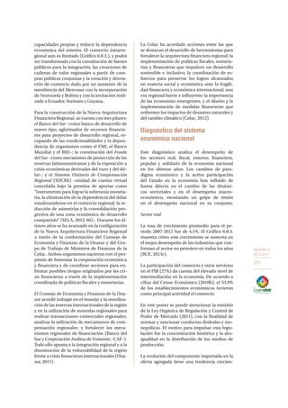 OBJETIVO 8
2013-2017
251
capacidades propias y reducir la dependencia
económica del exterior. El comercio intrarre-
gional aún es limitado (Gráfico 6.8.2.), y podrá
ser transformado con la constitución de bienes
públicos para la integración, las creaciones de
cadenas de valor regionales a partir de com-
pras públicas conjuntas y la creación y desvia-
ción de comercio dado por un aumento de la
membrecía del Mercosur con la incorporación
de Venezuela y Bolivia y con la invitación reali-
zada a Ecuador, Surinam y Guyana.
Para la construcción de la Nueva Arquitectura
Financiera Regional, se cuenta con tres pilares:
el Banco del Sur –como banco de desarrollo de
nuevo tipo, aglutinador de recursos financie-
ros para proyectos de desarrollo regional, es-
capando de las condicionalidades y la depen-
dencia de organismos como el FMI, el Banco
Mundial y el BID–; la constitución del Fondo
del Sur –como mecanismo de protección de las
reservas latinoamericanas y de la exposición a
crisis económicas derivadas del euro y del dó-
lar–; y el Sistema Unitario de Compensación
Regional (SUCRE) –unidad de cuenta virtual
concebida bajo la premisa de aportar como
“instrumento para lograr la soberanía moneta-
ria, la eliminación de la dependencia del dólar
estadounidense en el comercio regional, la re-
ducción de asimetrías y la consolidación pro-
gresiva de una zona económica de desarrollo
compartido” (SELA, 2012: 66)–. Durante los úl-
timos años se ha avanzado en la configuración
de la Nueva Arquitectura Financiera Regional
a través de la conformación del Consejo de
Economía y Finanzas de la Unasur y del Gru-
po de Trabajo de Ministros de Finanzas de la
Celac. Ambos organismos nacieron con el pro-
pósito de fomentar la cooperación económica
y financiera y de coordinar acciones para en-
frentar posibles riesgos originados por las cri-
sis financieras a través de la implementación
coordinada de políticas fiscales y monetarias.
El Consejo de Economía y Finanzas de la Una-
sur acordó trabajar en el manejo y la moviliza-
ción de las reservas internacionales de la región
y en la utilización de monedas regionales para
realizar transacciones comerciales regionales;
analizar la utilización de mecanismos de com-
pensación regionales; y fortalecer los meca-
nismos regionales de financiación (Banco del
Sur y Corporación Andina de Fomento –CAF–).
Todo ello apunta a la integración regional y a la
disminución de la vulnerabilidad de la región
frente a crisis financieras internacionales (Una-
sur, 2011).
La Celac ha acordado acciones entre las que
se destacan el desarrollo de herramientas para
fortalecer la arquitectura financiera regional; la
implementación de políticas fiscales, moneta-
rias y financieras que impulsen un desarrollo
sostenible e inclusivo; la coordinación de es-
fuerzos para preservar los logros alcanzados
en materia social y económica ante la fragili-
dad financiera y económica internacional; una
voz regional fuerte e influyente; la importancia
de las economías emergentes, y el diseño y la
implementación de medidas financieras que
enfrenten los impactos de desastres naturales y
del cambio climático (Celac, 2012).
Diagnóstico del sistema
económico nacional
Este diagnóstico analiza el desempeño de
los sectores real, fiscal, externo, financiero,
popular y solidario de la economía nacional
en los últimos años. Los cambios de para-
digma económico y la activa participación
del Estado en la economía han influido de
forma directa en el cambio de las dinámi-
cas sectoriales y en el desempeño macro-
económico, mostrando un golpe de timón
en el desempeño nacional en su conjunto.
Sector real
La tasa de crecimiento promedio para el pe-
riodo 2007-2012 fue de 4,1%. El Gráfico 6.8.3.
muestra cómo este crecimiento se sustenta en
el mejor desempeño de las industrias que con-
forman el sector no petrolero en todos los años
(BCE, 2013c).
La participación del comercio y otros servicios
en el PIB (27%) da cuenta del elevado nivel de
intermediación en la economía. De acuerdo a
cifras del Censo Económico (2010h), el 53,9%
de los establecimientos económicos tuvieron
como principal actividad el comercio.
En este punto se puede mencionar la emisión
de la Ley Orgánica de Regulación y Control de
Poder de Mercado (2011), con la finalidad de
normar y sancionar conductas desleales y mo-
nopólicas. El motivo para impulsar esta legis-
lación fue la concentración histórica y la des-
igualdad en la distribución de los medios de
producción.
La evolución del componente importado en la
oferta agregada tiene una tendencia crecien-
 