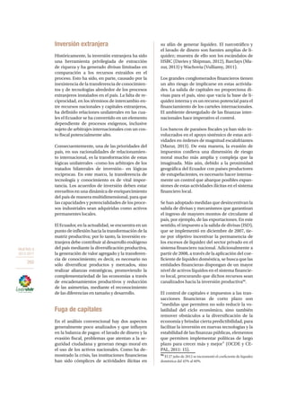OBJETIVO 8
2013-2017
260
Inversión extranjera
Históricamente, la inversión extranjera ha sido
una herramienta privilegiada de extracción
de riqueza y ha generado divisas limitadas en
comparación a los recursos extraídos en el
proceso. Esto ha sido, en parte, causado por la
inexistencia de la transferencia de conocimien-
tos y de tecnologías alrededor de los procesos
extranjeros instalados en el país. La falta de re-
ciprocidad, en los términos de intercambio en-
tre recursos nacionales y capitales extranjeros,
ha definido relaciones unilaterales en las cua-
les el Ecuador se ha convertido en un elemento
dependiente de procesos exógenos, inclusive
sujeto de arbitrajes internacionales con un cos-
to fiscal potencialmente alto.
Consecuentemente, una de las prioridades del
país, en sus racionalidades de relacionamien-
to internacional, es la transformación de estas
lógicas unilaterales –como los arbitrajes de los
tratados bilaterales de inversión– en lógicas
reciprocas. En este marco, la transferencia de
tecnología y conocimiento es de vital impor-
tancia. Los acuerdos de inversión deben estar
envueltos en una dinámica de enriquecimiento
del país de manera multidimensional, para que
las capacidades y potencialidades de los proce-
sos industriales sean adquiridas como activos
permanentes locales.
El Ecuador, en la actualidad, se encuentra en un
punto de inflexión hacia la transformación de la
matriz productiva; por lo tanto, la inversión ex-
tranjera debe contribuir al desarrollo endógeno
del país mediante la diversificación productiva,
la generación de valor agregado y la transferen-
cia de conocimiento; es decir, es necesario no
sólo diversificar productos y mercados, sino
realizar alianzas estratégicas, promoviendo la
complementariedad de las economías a través
de encadenamientos productivos y reducción
de las asimetrías, mediante el reconocimiento
de las diferencias en tamaño y desarrollo.
Fuga de capitales
En el análisis convencional hay dos aspectos
generalmente poco analizados y que influyen
en la balanza de pagos: el lavado de dinero y la
evasión fiscal, problemas que atentan a la se-
guridad ciudadana y generan riesgo moral en
el uso de los activos nacionales. Como ha de-
mostrado la crisis, las instituciones financieras
han sido cómplices de actividades ilícitas en
su afán de generar liquidez. El narcotráfico y
el lavado de dinero son fuentes amplias de li-
quidez; muestra de ello son los escándalos de
HSBC (Davies y Shipman, 2012), Barclays (Ma-
zur, 2013) y Wachovia (Vulliamy, 2011).
Los grandes conglomerados financieros tienen
un alto riesgo de implicarse en estas activida-
des. La salida de capitales no proporciona di-
visas para el país, sino que vacía la base de li-
quidez interna y es un recurso potencial para el
financiamiento de los carteles internacionales.
El ambiente desregulado de las finanzas inter-
nacionales hace imperativo el control.
Los bancos de paraísos fiscales ya han sido in-
volucrados en el apoyo sistémico de estas acti-
vidades en órdenes de magnitud escalofriantes
(Mazur, 2013). De esta manera, la evasión de
impuestos conlleva una dimensión de riesgo
moral mucho más amplia y compleja que la
imaginada. Más aún, debido a la proximidad
geográfica del Ecuador con países productores
de estupefacientes, es necesario hacer interna-
mente un control que abarque posibles expan-
siones de estas actividades ilícitas en el sistema
financiero local.
Se han adoptado medidas que desincentivan la
salida de divisas y mecanismos que garantizan
el ingreso de mayores montos de circulante al
país, por ejemplo, de las exportaciones. En este
sentido, el impuesto a la salida de divisas (ISD),
que se implementó en diciembre de 2007, tie-
ne por objetivo incentivar la permanencia de
los excesos de liquidez del sector privado en el
sistema financiero nacional. Adicionalmente a
partir de 2008, a través de la aplicación del coe-
ficiente de liquidez doméstica, se busca que las
entidades financieras dispongan de un mayor
nivel de activos líquidos en el sistema financie-
ro local, procurando que dichos recursos sean
canalizados hacia la inversión productiva96
.
El control de capitales e impuestos a las tran-
sacciones financieras de corto plazo son
“medidas que permiten no solo reducir la vo-
latilidad del ciclo económico, sino también
remover obstáculos a la diversificación de la
economía y brindar cierta predictibilidad, para
facilitar la inversión en nuevas tecnologías y la
estabilidad de las finanzas públicas, elementos
que permiten implementar políticas de largo
plazo para crecer más y mejor” (OCDE y CE-
PAL, 2011: 15).
96
El 27 julio de 2012 se incrementó el coeficiente de liquidez
doméstica del 45% al 60%.
 