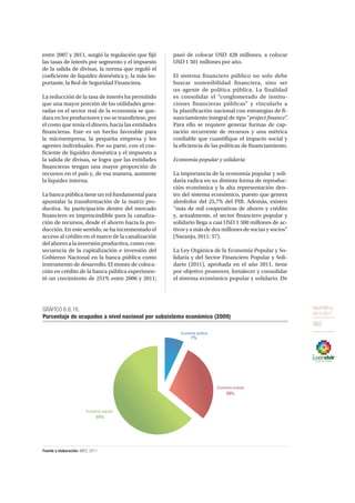 OBJETIVO 8
2013-2017
263
entre 2007 y 2011, surgió la regulación que fijó
las tasas de interés por segmento y el impuesto
de la salida de divisas, la norma que reguló el
coeficiente de liquidez doméstica y, la más im-
portante, la Red de Seguridad Financiera.
La reducción de la tasa de interés ha permitido
que una mayor porción de las utilidades gene-
radas en el sector real de la economía se que-
dara en los productores y no se transfiriese, por
el costo que tenía el dinero, hacia las entidades
financieras. Este es un hecho favorable para
la microempresa, la pequeña empresa y los
agentes individuales. Por su parte, con el coe-
ficiente de liquidez doméstica y el impuesto a
la salida de divisas, se logra que las entidades
financieras tengan una mayor proporción de
recursos en el país y, de esa manera, aumente
la liquidez interna.
La banca pública tiene un rol fundamental para
apuntalar la transformación de la matriz pro-
ductiva. Su participación dentro del mercado
financiero es imprescindible para la canaliza-
ción de recursos, desde el ahorro hacia la pro-
ducción. En este sentido, se ha incrementado el
acceso al crédito en el marco de la canalización
del ahorro a la inversión productiva, como con-
secuencia de la capitalización e inversión del
Gobierno Nacional en la banca pública como
instrumento de desarrollo. El monto de coloca-
ción en crédito de la banca pública experimen-
tó un crecimiento de 251% entre 2006 y 2011;
pasó de colocar USD 428 millones, a colocar
USD 1 501 millones por año.
El sistema financiero público no solo debe
buscar sostenibilidad financiera, sino ser
un agente de política pública. La finalidad
es consolidar el “conglomerado de institu-
ciones financieras públicas” y vincularlo a
la planificación nacional con estrategias de fi-
nanciamiento integral de tipo “project finance”.
Para ello se requiere generar formas de cap-
tación recurrente de recursos y una métrica
confiable que cuantifique el impacto social y
la eficiencia de las políticas de financiamiento.
Economía popular y solidaria
La importancia de la economía popular y soli-
daria radica en su distinta forma de reproduc-
ción económica y la alta representación den-
tro del sistema económico, puesto que genera
alrededor del 25,7% del PIB. Además, existen
“más de mil cooperativas de ahorro y crédito
y, actualmente, el sector financiero popular y
solidario llega a casi USD 1 500 millones de ac-
tivos y a más de dos millones de socias y socios”
(Naranjo, 2011: 57).
La Ley Orgánica de la Economía Popular y So-
lidaria y del Sector Financiero Popular y Soli-
dario (2011), aprobada en el año 2011, tiene
por objetivo promover, fortalecer y consolidar
el sistema económico popular y solidario. De
GRÁFICO 6.8.18.
Porcentaje de ocupados a nivel nacional por subsistema económico (2009)
Fuente y elaboración: MIES, 2011.
Economía pública
7%
Economía privada
Economía popular
64%
29%
 