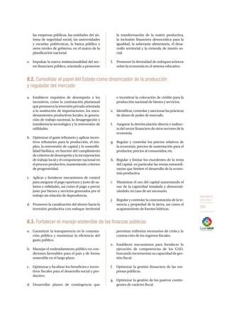 OBJETIVO 8
2013-2017
265
las empresas públicas, las entidades del sis-
tema de seguridad social, las universidades
y escuelas politécnicas, la banca pública y
otros niveles de gobierno, en el marco de la
planificación nacional.
e.	 Impulsar la nueva institucionalidad del sec-
tor financiero público, orientado a promover
la transformación de la matriz productiva,
la inclusión financiera democrática para la
igualdad, la soberanía alimentaria, el desa-
rrollo territorial y la vivienda de interés so-
cial.
f.	 Promover la diversidad de enfoques teóricos
sobre la economía en el sistema educativo.
8.2. Consolidar el papel del Estado como dinamizador de la producción
y regulador del mercado
a.	 Establecer requisitos de desempeño a los
incentivos, como la contratación plurianual
quepromuevalainversiónprivadaorientada
a la sustitución de importaciones, los enca-
denamientos productivos locales, la genera-
ción de trabajo nacional, la desagregación y
transferencia tecnológica y la reinversión de
utilidades.
b.	 Optimizar el gasto tributario y aplicar incen-
tivos tributarios para la producción, el em-
pleo, la reinversión de capital y la sostenibi-
lidad biofísica, en función del cumplimiento
decriteriosdedesempeñoylaincorporación
de trabajo local y el componente nacional en
elprocesoproductivo,manteniendocriterios
de progresividad.
c.	 Aplicar y fortalecer mecanismos de control
para asegurar el pago oportuno y justo de sa-
larios y utilidades, así como el pago a precio
justo por bienes y servicios generados por el
trabajo sin relación de dependencia.
d.	 Promover la canalización del ahorro hacia la
inversión productiva con enfoque territorial
e incentivar la colocación de crédito para la
producción nacional de bienes y servicios.
e.	 Identificar,controlarysancionarlasprácticas
de abuso de poder de mercado.
f.	 Asegurar la desvinculación directa e indirec-
tadelsectorfinancierodeotrossectoresdela
economía.
g.	 Regular y controlar los precios relativos de
la economía: precios de sustentación para el
productor, precios al consumidor, etc.
h.	 Regular y limitar los excedentes de la renta
del capital, en particular las rentas extraordi-
narias que limiten el desarrollo de la econo-
mía productiva.
i.	 Maximizar el uso del capital aumentando el
uso de la capacidad instalada y democrati-
zándolo, en caso de ser necesario.
j.	 Regular y controlar la concentración de la te-
nencia y propiedad de la tierra, así como el
acaparamiento de fuentes hídricas.
8.3. Fortalecer el manejo sostenible de las finanzas públicas
a.	 Garantizar la transparencia en la contrata-
ción pública y maximizar la eficiencia del
gasto público.
b.	 Manejar el endeudamiento público en con-
diciones favorables para el país y de forma
sostenible en el largo plazo.
c.	 Optimizar y focalizar los beneficios e incen-
tivos fiscales para el desarrollo social y pro-
ductivo.
d.	Desarrollar planes de contingencia que
permitan enfrentar escenarios de crisis y la
contracción de los ingresos fiscales.
e.	 Establecer mecanismos para fortalecer la
ejecución de competencias de los GAD,
buscando incrementar su capacidad de ges-
tión fiscal.
f.	 Optimizar la gestión financiera de las em-
presas públicas.
g.	 Optimizar la gestión de los pasivos contin-
gentes de carácter fiscal.
 