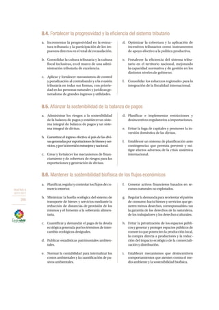 OBJETIVO 8
2013-2017
266
8.4. Fortalecer la progresividad y la eficiencia del sistema tributario
a.	 Incrementar la progresividad en la estruc-
tura tributaria y la participación de los im-
puestos directos en el total de recaudación.
b.	 Consolidar la cultura tributaria y la cultura
fiscal inclusivas, en el marco de una admi-
nistración tributaria de excelencia.
c.	 Aplicar y fortalecer mecanismos de control
y penalización al contrabando y a la evasión
tributaria en todas sus formas, con priorie-
dad en las personas naturales y jurídicas ge-
neradoras de grandes ingresos y utilidades.
d.	 Optimizar la cobertura y la aplicación de
incentivos tributarios como instrumentos
de apoyo efectivo a la política productiva.
e.	 Fortalecer la eficiencia del sistema tribu-
tario en el territorio nacional, mejorando
la capacidad normativa y de gestión en los
distintos niveles de gobierno.
f.	 Consolidar los esfuerzos regionales para la
integración de la fiscalidad internacional.
8.5. Afianzar la sostenibilidad de la balanza de pagos
a.	 Administrar los riesgos a la sostenibilidad
de la balanza de pagos y establecer un siste-
ma integral de balanza de pagos y un siste-
ma integral de divisas.
b.	 Garantizar el ingreso efectivo al país de las divi-
sasgeneradasporexportacionesdebienesyser-
vicios,yporlainversiónextranjeraynacional.
c.	 Crear y fortalecer los mecanismos de finan-
ciamiento y de cobertura de riesgos para las
exportaciones y generación de divisas.
d.	Planificar e implementar restricciones y
desincentivos regulatorios a importaciones.
e.	 Evitar la fuga de capitales y promover la in-
versión doméstica de las divisas.
f.	 Establecer un sistema de planificación ante
contingencias que permita prevenir y mi-
tigar efectos adversos de la crisis sistémica
internacional.
8.6. Mantener la sostenibilidad biofísica de los flujos económicos
a.	 Planificar, regular y controlar los flujos de co-
mercio exterior.
b.	 Minimizar la huella ecológica del sistema de
transporte de bienes y servicios mediante la
reducción de distancias de provisión de los
mismos y el fomento a la soberanía alimen-
taria.
c.	 Cuantificar y demandar el pago de la deuda
ecológicageneradaporlostérminosdeinter-
cambio ecológicos desiguales.
d.	 Publicar estadísticas patrimoniales ambien-
tales.
e.	 Normar la contabilidad para internalizar los
costos ambientales y la cuantificación de pa-
sivos ambientales.
f.	 Generar activos financieros basados en re-
cursos naturales no explotados.
g.	 Regularlademandaparareorientarelpatrón
de consumo hacia bienes y servicios que ge-
neren menos desechos, corresponsables con
la garantía de los derechos de la naturaleza,
de los trabajadores y los derechos culturales.
h.	 Evitar la privatización de los espacios públi-
cos y generar y proteger espacios públicos de
comercio que potencien la producción local,
la compra directa a productores y la reduc-
ción del impacto ecológico de la comerciali-
zación y distribución.
i.	 Establecer mecanismos que desincentiven
comportamientos que atenten contra el me-
dio ambiente y la sostenibilidad biofísica.
 
