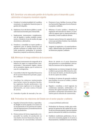 OBJETIVO 8
2013-2017
267
8.7. Garantizar una adecuada gestión de la liquidez para el desarrollo y para
administrar el esquema monetario vigente
a.	 Fortalecer la institucionalidad de la política
monetaria y la regulación financiera para la
gestión de la liquidez.
b.	 Optimizar el uso del ahorro público y canali-
zarlo hacia la inversión para el desarrollo.
c.	 Implementar instrumentos complementa-
rios de liquidez y medios emitidos central-
mente, y fortalecer el uso de medios de pago
electrónicos y alternativos.
d.	 Fortalecer y consolidar un marco jurídico y
regulatorio para el sistema financiero que
permita reorientar el crédito hacia el desa-
rrollo productivo, profundizar la inclusión
financieraymejorarsusolvenciayeficiencia.
e.	 Promover el uso y facilitar el acceso al Siste-
maNacionaldePagosparaelsectorfinancie-
ro popular y solidario.
f.	 Reformar el marco jurídico y fortalecer la
regulación del mercado de valores y el mer-
cado de seguros para su democratización y
desarrollo, y evitar la salida de divisas.
g.	 Generar nuevas formas de captación de re-
cursos que permitan fondear a las entidades
financieras públicas.
h.	 Asegurar la regulación y el control preferen-
ciales y diferenciados que fortalezcan al sec-
tor financiero popular y solidario.
8.8. Minimizar el riesgo sistémico de la economía
a.	 Incorporar instrumentos de resguardo de la
balanza de pagos en negociaciones inter-
nacionales y mecanismos legales, dentro
de la normativa vigente, que se activen en
caso de contingencias.
b.	 Consolidar la Red de Seguridad Financiera
de los sectores financieros privado y popu-
lar y solidario.
c.	 Coordinar los esfuerzos institucionales
para luchar contra los paraísos fiscales,
los regímenes fiscales preferentes y las
jurisdicciones sigilosas en la entrega de
información, así como contra el lavado
de activos.
d.	 Controlar el poder de mercado y los con-
flictos de interés en el sector financiero
para garantizar su sostenibilidad y precau-
telar los intereses de los depositantes.
e.	 Implementar un sistema integral de riesgo
crediticio que permita diferenciar los nive-
les de tasas de interés, en función de perfi-
les de los sujetos de crédito.
f.	 Fortalecer el sistema de garantía crediticia
para facilitar el acceso al crédito y reducir
el nivel de riesgo.
g.	 Regular y coordinar, a nivel regional, las
condiciones salariales, ambientales y tri-
butarias del capital extranjero directo y es-
peculativo, incluyendo mecanismos alter-
nativos para la solución de controversias.
8.9. Profundizar las relaciones del Estado con el sector popular y solidario
a.	 Impulsar la formación técnica y especializa-
da dirigida al sector popular, en el marco de
su incorporación en los procesos de sustitu-
cióndeimportacionesylatransformaciónde
la matriz productiva.
b.	 Democratizar de forma organizada y res-
ponsable los medios de producción no
vinculados al sector financiero, bajo con-
sideraciones de asociatividad, inclusión
y responsabilidad ambiental.
c.	 Profundizar las finanzas rurales para endo-
genizar las ganancias del capital de los acto-
resdelaeconomíapopularygenerarliquidez
para la colocación de crédito en el territorio.
d.	 Establecer condiciones preferentes a los ac-
tores de la economía popular en el acceso a
financiamiento y facilidad de tasas de interés,
 
