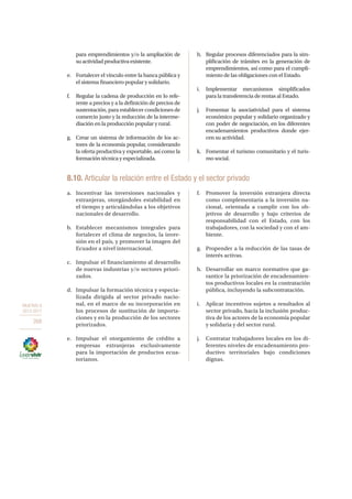 OBJETIVO 8
2013-2017
268
para emprendimientos y/o la ampliación de
suactividadproductivaexistente.
e.	 Fortalecer el vínculo entre la banca pública y
el sistema financiero popular y solidario.
f.	 Regular la cadena de producción en lo refe-
rente a precios y a la definición de precios de
sustentación, para establecer condiciones de
comercio justo y la reducción de la interme-
diación en la producción popular y rural.
g.	 Crear un sistema de información de los ac-
tores de la economía popular, considerando
la oferta productiva y exportable, así como la
formación técnica y especializada.
h.	 Regular procesos diferenciados para la sim-
plificación de trámites en la generación de
emprendimientos, así como para el cumpli-
miento de las obligaciones con el Estado.
i.	Implementar mecanismos simplificados
para la transferencia de rentas al Estado.
j.	 Fomentar la asociatividad para el sistema
económico popular y solidario organizado y
con poder de negociación, en los diferentes
encadenamientos productivos donde ejer-
cen su actividad.
k.	 Fomentar el turismo comunitario y el turis-
mo social.
8.10. Articular la relación entre el Estado y el sector privado
a.	 Incentivar las inversiones nacionales y
extranjeras, otorgándoles estabilidad en
el tiempo y articulándolas a los objetivos
nacionales de desarrollo.
b.	 Establecer mecanismos integrales para
fortalecer el clima de negocios, la inver-
sión en el país, y promover la imagen del
Ecuador a nivel internacional.
c.	 Impulsar el financiamiento al desarrollo
de nuevas industrias y/o sectores priori-
zados.
d.	 Impulsar la formación técnica y especia-
lizada dirigida al sector privado nacio-
nal, en el marco de su incorporación en
los procesos de sustitución de importa-
ciones y en la producción de los sectores
priorizados.
e.	 Impulsar el otorgamiento de crédito a
empresas extranjeras exclusivamente
para la importación de productos ecua-
torianos.
f.	 Promover la inversión extranjera directa
como complementaria a la inversión na-
cional, orientada a cumplir con los ob-
jetivos de desarrollo y bajo criterios de
responsabilidad con el Estado, con los
trabajadores, con la sociedad y con el am-
biente.
g.	 Propender a la reducción de las tasas de
interés activas.
h.	 Desarrollar un marco normativo que ga-
rantice la priorización de encadenamien-
tos productivos locales en la contratación
pública, incluyendo la subcontratación.
i.	 Aplicar incentivos sujetos a resultados al
sector privado, hacia la inclusión produc-
tiva de los actores de la economía popular
y solidaria y del sector rural.
j.	 Contratar trabajadores locales en los di-
ferentes niveles de encadenamiento pro-
ductivo territoriales bajo condiciones
dignas.
 
