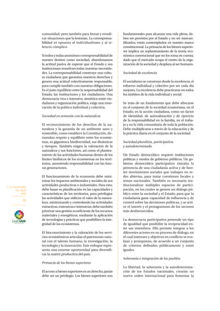 2. EL SOCIALISMO
DEL BUEN
VIVIR
26
comunidad, pero también para frenar y erradi-
car situaciones que la lesionan. La corresponsa-
bilidad es opuesta al individualismo y al si-
lencio cómplice.
Sitodosytodasasumimoscorresponsabilidadde
nuestro destino como sociedad, abandonamos
la actitud pasiva de esperar que el Estado y sus
instituciones resuelvan todas nuestras necesida-
des. La corresponsabilidad construye una cultu-
ra ciudadana que garantiza nuestros derechos y
genera una actitud colectivamente responsable,
paracumplirtambiénconnuestrasobligaciones.
Es el justo equilibrio entre la responsabilidad del
Estado, las instituciones y los ciudadanos. Una
democracia viva e intensiva, simétrica entre ciu-
dadanos y organización política, exige una reno-
vación de la política individual y colectiva.
Sociedad en armonía con la naturaleza
El reconocimiento de los derechos de la na-
turaleza y la garantía de un ambiente sano y
sostenible, como establece la Constitución, de-
mandan respeto y equilibrio entre los ecosiste-
mas, su gigantesca biodiversidad, sus dinámicas
y tiempos. También exigen la valoración de la
naturaleza y sus funciones, así como el plantea-
miento de las actividades humanas dentro de los
límites biofísicos de los ecosistemas en los terri-
torios, asumiendo responsabilidad con las futu-
ras generaciones.
El funcionamiento de la economía debe mini-
mizar los impactos ambientales y sociales de sus
actividades productivas e industriales. Para esto,
debe basar su planificación en las capacidades y
características de los territorios, para privilegiar
las actividades que utilicen el valor de la natura-
leza, minimizando y controlando las actividades
extractivas,extensivaseintensivas;debetambién
priorizarunagestiónecoeficientedelosrecursos
materiales y energéticos, mediante la aplicación
de tecnologías y prácticas que posibiliten la inte-
gridad de los ecosistemas.
El bioconocimiento y la valoración de los servi-
cios ecosistémicos articulan el patrimonio natu-
ral con el talento humano, la investigación, la
tecnología y la innovación. Este enfoque repre-
senta una enorme oportunidad para diversifi-
car la matriz productiva del país.
Primacía de los bienes superiores
Elaccesoabienessuperioresesunderecho,jamás
debe ser un privilegio. Los bienes superiores son
fundamentales para alcanzar una vida plena, de-
ben ser provistos por el Estado y no ser mercan-
tilizados; están contemplados en nuestro marco
constitucional. La primacía de los bienes superio-
res implica un replanteamiento de la teoría eco-
nómica convencional que no los toma en cuenta,
dado que el mercado ocupa el centro de la orga-
nizacióndelasociedadydesplazaalserhumano.
Sociedad de excelencia
El socialismo se construye desde la excelencia, el
esfuerzo individual y colectivo por ser cada día
mejores. La excelencia debe practicarse en todos
los ámbitos de la vida individual y social.
Se trata de un fundamento que debe afincarse
en el conjunto de la sociedad ecuatoriana, en el
Estado, en la acción ciudadana, como un factor
de identidad, de autovaloración y de ejercicio
de la responsabilidad en la familia, en el traba-
jo y en la vida comunitaria de toda la población.
Debe multiplicarse a través de la educación y de
la práctica diaria en el conjunto de la sociedad.
Sociedad pluralista, participativa
y autodeterminada
Un Estado democrático requiere instituciones
políticas y modos de gobierno públicos. Un go-
bierno democrático participativo entraña la
presencia de una ciudadanía activa y de fuer-
tes movimientos sociales que trabajen en re-
des abiertas, para tratar cuestiones locales y
temas nacionales. También es necesario ins-
titucionalizar múltiples espacios de partici-
pación, en los cuales se genere un diálogo pú-
blico entre la sociedad y el Estado, para que la
ciudadanía gane capacidad de influencia y de
control sobre las decisiones políticas, y se acti-
ve el interés y el protagonismo de los sectores
más desfavorecidos.
La democracia participativa pretende un tipo
de igualdad que posibilite la reciprocidad en-
tre sus miembros. Ello permite integrar a los
diferentes actores en un proceso de diálogo, en
el cual intereses y objetivos en conflicto se eva-
lúan y jerarquizan, de acuerdo a un conjunto
de criterios definidos públicamente y entre
iguales.
Soberanía e integración de los pueblos
La libertad, la soberanía y la autodetermina-
ción de los Estados nacionales, crearán un
nuevo orden internacional para fomentar la
 