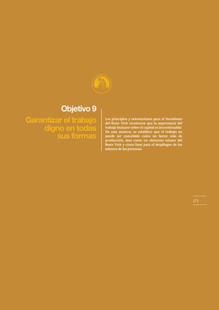 Objetivo 9
273
Garantizar el trabajo
digno en todas
sus formas
Los principios y orientaciones para el Socialismo
del Buen Vivir reconocen que la supremacía del
trabajo humano sobre el capital es incuestionable.
De esta manera, se establece que el trabajo no
puede ser concebido como un factor más de
producción, sino como un elemento mismo del
Buen Vivir y como base para el despliegue de los
talentos de las personas.
 