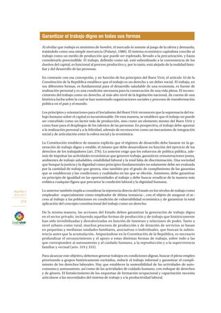 OBJETIVO 9
2013-2017
274
Al olvidar que trabajo es sinónimo de hombre, el mercado lo somete al juego de la oferta y demanda,
tratándolo como una simple mercancía (Polanyi, 1980). El sistema económico capitalista concibe al
trabajo como un medio de producción que puede ser explotado, llevado a la precarización, y hasta
considerarlo prescindible. El trabajo, definido como tal, está subordinado a la conveniencia de los
dueños del capital, es funcional al proceso productivo y, por lo tanto, está alejado de la realidad fami-
liar y del desarrollo de las personas.
En contraste con esa concepción, y en función de los principios del Buen Vivir, el artículo 33 de la
Constitución de la República establece que el trabajo es un derecho y un deber social. El trabajo, en
sus diferentes formas, es fundamental para el desarrollo saludable de una economía, es fuente de
realización personal y es una condición necesaria para la consecución de una vida plena. El recono-
cimiento del trabajo como un derecho, al más alto nivel de la legislación nacional, da cuenta de una
histórica lucha sobre la cual se han sustentado organizaciones sociales y procesos de transformación
política en el país y el mundo.
Los principios y orientaciones para el Socialismo del Buen Vivir reconocen que la supremacía del tra-
bajo humano sobre el capital es incuestionable. De esta manera, se establece que el trabajo no puede
ser concebido como un factor más de producción, sino como un elemento mismo del Buen Vivir y
como base para el despliegue de los talentos de las personas. En prospectiva, el trabajo debe apuntar
a la realización personal y a la felicidad, además de reconocerse como un mecanismo de integración
social y de articulación entre la esfera social y la económica.
La Constitución establece de manera explícita que el régimen de desarrollo debe basarse en la ge-
neración de trabajo digno y estable, el mismo que debe desarrollarse en función del ejercicio de los
derechos de los trabajadores (art. 276). Lo anterior exige que los esfuerzos de política pública, ade-
más de impulsar las actividades económicas que generen trabajo, garanticen remuneraciones justas,
ambientes de trabajo saludables, estabilidad laboral y la total falta de discriminación. Una sociedad
que busque la justicia y la dignidad como principios fundamentales no solamente debe ser evaluada
por la cantidad de trabajo que genera, sino también por el grado de cumplimiento de las garantías
que se establezcan y las condiciones y cualidades en las que se efectúe. Asimismo, debe garantizar
un principio de igualdad en las oportunidades al trabajo y debe buscar erradicar de la manera más
enfática cualquier figura que precarice la condición laboral y la dignidad humana.
Lo anterior también implica considerar la injerencia directa del Estado en los niveles de trabajo como
empleador –especialmente como empleador de última instancia–, con el objeto de asegurar el ac-
ceso al trabajo a las poblaciones en condición de vulnerabilidad económica y de garantizar la total
aplicación del concepto constitucional del trabajo como un derecho.
De la misma manera, las acciones del Estado deben garantizar la generación de trabajo digno
en el sector privado, incluyendo aquellas formas de producción y de trabajo que históricamente
han sido invisibilizadas y desvalorizadas en función de intereses y relaciones de poder. Tanto a
nivel urbano como rural, muchos procesos de producción y de dotación de servicios se basan
en pequeñas y medianas unidades familiares, asociativas o individuales, que buscan la subsis-
tencia antes que la acumulación. Amparándose en la Constitución de la República, es necesario
profundizar el reconocimiento y el apoyo a estas distintas formas de trabajo, sobre todo a las
que corresponden al autosustento y al cuidado humano, a la reproducción y a la supervivencia
familiar y vecinal (arts. 319 y 333).
Para alcanzar este objetivo, debemos generar trabajos en condiciones dignas, buscar el pleno empleo
priorizando a grupos históricamente excluidos, reducir el trabajo informal y garantizar el cumpli-
miento de los derechos laborales. Hay que establecer la sostenibilidad de las actividades de auto-
consumo y autosustento, así como de las actividades de cuidado humano, con enfoque de derechos
y de género. El fortalecimiento de los esquemas de formación ocupacional y capacitación necesita
articularse a las necesidades del sistema de trabajo y a la productividad laboral.
Garantizar el trabajo digno en todas sus formas
 