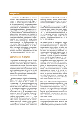 OBJETIVO 9
2013-2017
275
La Constitución de la República del Ecuador
establece que el régimen de desarrollo debe
basarse en la generación de trabajo digno y
estable. Lo anterior implica que el Estado tie-
ne un rol fundamental en impulsar actividades
económicas que garanticen a los trabajadores
oportunidades de empleabilidad, remunera-
ciones justas, condiciones saludables de tra-
bajo, estabilidad y seguridad social, así como
un horario de trabajo que permita conciliar el
trabajo con la vida familiar y personal. De la
misma manera, la garantía de un trabajo digno
exige crear condiciones que impidan la discri-
minación en el espacio laboral y que permitan
abolir los tipos de trabajo que precarizan la
condición laboral y la dignidad humana. En
este sentido, el presente diagnóstico tiene el
objeto de analizar las tendencias en las dife-
rentes esferas que componen el trabajo digno,
ocurridas en el período 2007-2012, y plantear
una línea base para la posterior evaluación del
Plan Nacional para el Buen Vivir 2013-2017.
Oportunidades de empleo
Dentro de una sociedad en la que los activos
productivos se encuentran históricamente dis-
tribuidos de una forma desigual, el trabajo se
constituye en el activo más importante de una
persona para generar un ingreso que permita, a
ella y a su familia, tener una vida digna. Por lo
tanto, un pilar importante de la concepción del
trabajo digno son las oportunidades de empleo
que este mercado ofrece para absorber la siem-
pre creciente oferta de trabajo.
Las oportunidades de empleo pueden ser me-
didas a través de los indicadores básicos del
mercado de trabajo. En ellos se retratan los
efectos de los ciclos económicos, así como los
potenciales efectos de la política pública. En el
periodo 2007-2012, el Ecuador logró avances
en la creación de condiciones que impulsaran
el pleno empleo y redujeran el subempleo. En
el año 2007, el 35,3% de la población econó-
micamente activa (PEA) estaba plenamente
ocupada, mientras el 58,7% estaba en condi-
ciones de subocupación (Gráfico 6.9.1.). Para
el año 2012, la distribución de esta población
sufrió cambios importantes: el 42,8% se inser-
tó en el mercado de trabajo en condiciones de
pleno empleo, mientras que el 50,9% lo hizo en
la subocupación. Si bien la actual distribución
se encuentra todavía distante de una meta de
desarrollo basada en el pleno empleo, muestra
una tendencia clara de mejoría en las oportu-
nidades de empleabilidad de los trabajadores.
Por su parte, el desempleo muestra la incapaci-
dad de la economía para absorber la fuerza de
trabajo, ya sea de manera abierta o de manera
oculta. En Ecuador, durante el periodo 2007-
2012, la tasa de desempleo promedio fue de
5,5%. A partir del año 2009 existió una dis-
minución apreciable del indicador. Para el
año 2012, el desempleo afectaba al 4,1% de
la PEA (INEC, 2012b).
La descripción de los indicadores básicos
del mercado de trabajo esconde una realidad
nacional de inequidad que se refleja en la
desagregación de los mismos por áreas geo-
gráficas, por condición étnica y por género.
En el año 2012, mientras el 52,3% de la PEA
se encontraba ocupada de manera plena en
el área urbana, solo el 23,3% de la PEA rural
lo estaba. La población indígena presenta la
menor tasa de ocupación plena, 1,7 veces
menor que el indicador correspondiente a
la población autodefinida como blanca. Por
otro lado, mientras el 47,3% de los hombres
se inserta en el mercado laboral en condi-
ciones de ocupación plena, solo el 35,9% de
las mujeres económicamente activas lo hace
(Tabla 6.9.1.). Dada esta realidad, la políti-
ca pública debe tener el rol de generar me-
canismos de inserción laboral que busquen
cerrar las brechas existentes entre grupos
de población y promover condiciones que
aseguren la igualdad de oportunidades en el
mercado de trabajo (INEC, 2012b).
Uno de los indicadores más representativos
de las oportunidades en el mercado de traba-
jo es el referente al desempleo juvenil (per-
sonas de dieciocho a veintinueve años). Esta
población está primordialmente conformada
por personas que buscan empleo por prime-
ra vez y, por lo tanto, encuentran dificultades
dadas su falta de experiencia y su falta de ac-
ceso a mecanismos de información sobre el
mercado de trabajo.
Uno de los rasgos estructurales del mercado de
trabajo a nivel mundial es que la tasa de des-
empleo juvenil es dos o tres veces mayor que
el desempleo promedio para toda la economía
Diagnóstico
 