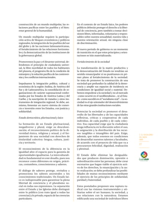 2. EL SOCIALISMO
DEL BUEN
VIVIR
27
construcción de un mundo multipolar, las re-
laciones pacíficas entre los pueblos y el bien-
estar general de la humanidad.
Un mundo multipolar requiere la participa-
ción activa de bloques económicos y políticos
regionales, la integración de los pueblos del sur
del globo y de las naciones latinoamericanas,
el fortalecimiento de las relaciones horizonta-
les y la democratización de las instituciones de
la gobernanza global.
Promovemos la paz y el desarme universal, de-
fendemos el principio de ciudadanía univer-
sal, la libre movilidad de todos los habitantes
del planeta, el progresivo fin de la condición de
extranjero y la solución pacífica de las controver-
sias y los conflictos internacionales.
Impulsamos la integración política, cultural y
económica de la región Andina, de América del
Sur y de Latinoamérica, la consolidación de or-
ganizaciones de carácter supranacional confor-
madas por los Estados de América Latina y del
Caribe, y la suscripción de tratados y otros ins-
trumentos de integración regional. Se debe, asi-
mismo, fomentar un nuevo sistema de comer-
cio e inversión entre los Estados, con justicia y
solidaridad.
Estado democrático, plurinacional y laico
La formación de un Estado plurinacional,
megadiverso y plural, exige su descoloni-
zación; el reconocimiento político de la di-
versidad étnica, religiosa y sexual, y el for-
jamiento de una sociedad con derechos de
titularidad colectiva: lengua, cultura, justi-
cia y territorio.
El reconocimiento de la diferencia en la
igualdad abre el espacio para la garantía de
oportunidades igualitarias. La interculturali-
dad es fundamental en este desafío, pues nos
reconoce como diferentes en origen, prácti-
cas, costumbres, conocimientos y saberes.
El diálogo de saberes protege, revitaliza y
promociona los saberes ancestrales y los
conocimientos tradicionales. Un Estado lai-
co es indispensable para garantizar la plena
libertad de conciencia y el pluralismo so-
cial en todas sus expresiones. La separación
entre el Estado y las Iglesias debe distinguir
entre lo público (con trato igual a todas las
creencias) y lo privado, espacio de las creencias
particulares.
En el contexto de un Estado laico, los poderes
públicos deberán proteger el derecho a la liber-
tad de conciencia, pero también a tomar deci-
siones libres, informadas, voluntarias y respon-
sables sobre nuestra sexualidad, nuestra vida y
nuestra orientación sexual, sin ninguna clase
de discriminación.
El nuevo periodo de gobierno es un momento
de transición en el que estos principios y orien-
taciones se irán materializando.
Fortalecimiento de la sociedad
La transformación de la matriz productiva y
la democratización del Estado no tendrían un
sentido emancipador si no pusiéramos en pri-
mer plano al fortalecimiento de la sociedad.
Se trata de promover la construcción de una
sociedad que profundice la calidad de la demo-
cracia y amplíe sus espacios de incidencia en
condiciones de igualdad social y material. De-
bemos empoderar a la sociedad y no al mercado
–como ocurrió en el neoliberalismo–, ni al Esta-
do–comosucedióenel“socialismoreal”–.Laso-
ciedad es el eje orientador del desenvolvimiento
de las otras grandes instituciones sociales.
Potenciar la sociedad es promover el desa-
rrollo de las libertades y de las capacidades
reflexivas, críticas y cooperativas de cada
individuo, de cada pueblo y de cada colec-
tivo. Esa capacidad exige que la ciudadanía
tenga influencia en la discusión sobre el uso,
la asignación y la distribución de los recur-
sos tangibles e intangibles del país. Exige,
además, que todos estemos en condiciones
de desarrollar nuestros talentos y facultades,
de acuerdo con el proyecto de vida que va a
procurarnos felicidad, dignidad, realización
y plenitud.
El Estado debe eliminar las desigualda-
des que producen dominación, opresión o
subordinación entre las personas; debe crear
escenarios que hagan viable el ejercicio acti-
vo de los derechos, la emancipación y la au-
to-realización; se debe profundizar las posibi-
lidades de mutuo reconocimiento mediante
el ejercicio de los principios de solidaridad,
paridad y fraternidad.
Estos postulados proponen una ruptura ra-
dical con las visiones instrumentales y uti-
litarias sobre el ser humano, la sociedad, y
sus relaciones con la naturaleza. Estamos
edificando una sociedad de individuos libres
 