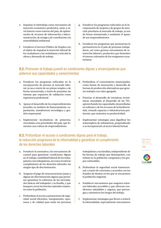 OBJETIVO 9
2013-2017
283
e.	 Impulsar el teletrabajo como mecanismo de
inserción económica productiva, tanto a ni-
vel interno como externo del país, de optimi-
zación de recursos de información y teleco-
municación,dearraigoydecontribuciónala
sostenibilidad ambiental.
f.	 Fortalecer el Servicio Público de Empleo con
el objeto de impulsar la inserción laboral de
los ciudadanos y las ciudadanas y articular la
oferta y demanda de trabajo.
g.	 Fortalecer los programas enfocados en la in-
corporación de mujeres y de grupos de aten-
ción prioritaria al mercado de trabajo, ya sea
de forma remunerada o mediante el apoyo
de sus emprendimientos
h.	 Fortalecer los programas que promuevan la
permanencia en el país de personas trabaja-
doras, así como generar mecanismos de re-
inserción laboral y productiva que fomenten
el retorno voluntario de los emigrantes ecua-
torianos.
9.2. Promover el trabajo juvenil en condiciones dignas y emancipadoras que
potencie sus capacidades y conocimientos
a.	 Fortalecer los programas enfocados en la
incorporación de jóvenes al mercado labo-
ral, ya sea a través de un primer empleo o de
forma remunerada, a través de pasantías, las
mismas que requieren de validación como
experiencia profesional.
b.	 Apoyareldesarrollodelosemprendimientos
juveniles en ámbitos de financiamiento, ca-
pacitación, transferencia tecnológica y ges-
tión empresarial.
c.	Implementar incubadoras de proyectos,
vinculadas a las prioridades del país, que fo-
menten una cultura de emprendimiento.
d.	 Profundizar el conocimiento emancipador,
como fuente de innovación y desarrollo de
formas de producción alternativas que gene-
ren trabajos con valor agregado.
e.	 Priorizar el desarrollo de iniciativas econó-
micas vinculadas al desarrollo de las TIC,
aprovechando las capacidades desarrolladas
en software y de los recursos de la biodiversi-
dad, creando espacios e infraestructura per-
tinente, que sustenten su productividad.
f.	 Implementar estrategias para dignificar los
autoempleos de subsistencia, propendiendo
a su incorporación al sector laboral formal.
9.3. Profundizar el acceso a condiciones dignas para el trabajo,
la reducción progresiva de la informalidad y garantizar el cumplimiento
de los derechos laborales
a.	 Fortalecer la normativa y los mecanismos de
control para garantizar condiciones dignas
en el trabajo, estabilidad laboral de los traba-
jadoresylastrabajadoras,asícomoelestricto
cumplimiento de los derechos laborales sin
ningún tipo de discriminación.
b.	 Asegurar el pago de remuneraciones justas y
dignas sin discriminación alguna que permi-
tan garantizar la cobertura de las necesida-
des básicas del trabajador y su familia, y que
busquencerrarlasbrechassalarialesexisten-
tes entre la población.
c.	 Profundizarelaccesoaprestacionesdesegu-
ridad social eficientes, transparentes, opor-
tunas y de calidad para todas las personas
trabajadorasysusfamilias,independientede
las formas de trabajo que desempeñen, con
énfasis en la población campesina y los gru-
pos vulnerables.
d.	 Profundizar la seguridad social transnacio-
nal, a través de convenios y acuerdos con los
Estados de destino en los que se encuentren
la población migrante.
e.	 Establecer mecanismos que aseguren entor-
nos laborales accesibles y que ofrezcan con-
diciones saludables y seguras, que preven-
gan y minimicen los riesgos del trabajo.
f.	 Implementar estrategias que lleven a reducir
la informalidad, especialmente mecanismos
 