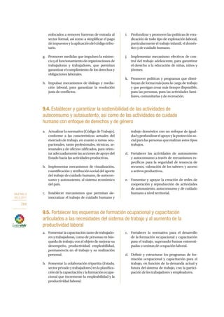 OBJETIVO 9
2013-2017
284
enfocados a remover barreras de entrada al
sector formal, así como a simplificar el pago
deimpuestosylaaplicacióndelcódigotribu-
tario.
g.	 Promover medidas que impulsen la existen-
ciayelfuncionamientodeorganizacionesde
trabajadoras y trabajadores, que permitan
garantizar el cumplimiento de los derechos y
obligaciones laborales.
h.	 Impulsar mecanismos de diálogo y media-
ción laboral, para garantizar la resolución
justa de conflictos.
i.	 Profundizar y promover las políticas de erra-
dicación de todo tipo de explotación laboral,
particularmente el trabajo infantil, el domés-
tico y de cuidado humano.
j.	 Implementar mecanismo efectivos de con-
trol del trabajo adolescente, para garantizar
el derecho a la educación de niñas, niños y
jóvenes.
k.	 Promover políticas y programas que distri-
buyan de forma más justa la carga de trabajo
y que persigan crear más tiempo disponible,
para las personas, para las actividades fami-
liares, comunitarias y de recreación.
9.4. Establecer y garantizar la sostenibilidad de las actividades de
autoconsumo y autosustento, así como de las actividades de cuidado
humano con enfoque de derechos y de género
a.	 Actualizar la normativa (Código de Trabajo),
conforme a las características actuales del
mercado de trabajo, en cuanto a ramas ocu-
pacionales, tanto profesionales, técnicas, ar-
tesanales y de oficios calificados, para orien-
taradecuadamentelasaccionesdeapoyodel
Estado hacia las actividades productivas.
b.	 Implementar mecanismos de visualización,
cuantificación y retribución social del aporte
del trabajo de cuidado humano, de autocon-
sumo y autosustento, al sistema económico
del país.
c.	 Establecer mecanismos que permitan de-
mocratizar el trabajo de cuidado humano y
trabajo doméstico con un enfoque de igual-
dadyprofundizarelapoyoylaprotecciónso-
cialparalaspersonasquerealizanestostipos
trabajos.
d.	 Fortalecer las actividades de autosustento
y autoconsumo a través de mecanismos es-
pecíficos para la seguridad de tenencia de
recursos, valoración de los saberes y acceso
a activos productivos.
e.	 Fomentar y apoyar la creación de redes de
cooperación y reproducción de actividades
de autosustento, autoconsumo y de cuidado
humano a nivel territorial.
9.5. Fortalecer los esquemas de formación ocupacional y capacitación
articulados a las necesidades del sistema de trabajo y al aumento de la
productividad laboral
a.	 Fomentarlacapacitacióntantodetrabajado-
res y trabajadoras, como de personas en bús-
queda de trabajo, con el objeto de mejorar su
desempeño, productividad, empleabilidad,
permanencia en el trabajo y su realización
personal.
b.	 Fomentar la colaboración tripartita (Estado,
sectorprivadoytrabajadores)enlaplanifica-
cióndelacapacitaciónylaformaciónocupa-
cional que incremente la empleabilidad y la
productividad laboral.
c.	 Fortalecer la normativa para el desarrollo
de la formación ocupacional y capacitación
para el trabajo, superando formas estereoti-
padas o sexistas de ocupación laboral.
d.	 Definir y estructurar los programas de for-
mación ocupacional y capacitación para el
trabajo, en función de la demanda actual y
futura del sistema de trabajo, con la partici-
pación de los trabajadores y empleadores.
 
