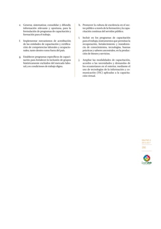 OBJETIVO 9
2013-2017
285
e.	 Generar, sistematizar, consolidar y difundir,
información relevante y oportuna, para la
formulación de programas de capacitación y
formación para el trabajo.
f.	 Implementar mecanismos de acreditación
de las entidades de capacitación y certifica-
ción de competencias laborales y ocupacio-
nales, tanto dentro como fuera del país.
g.	 Establecer programas específicos de capaci-
tación para fortalecer la inclusión de grupos
históricamente excluidos del mercado labo-
ral y en condiciones de trabajo digno.
h.	 Promover la cultura de excelencia en el sec-
tor público a través de la formación y la capa-
citación continua del servidor público.
i.	 Incluir en los programas de capacitación
paraeltrabajo,instrumentosquepermitanla
recuperación, fortalecimiento y transferen-
cia de conocimientos, tecnologías, buenas
prácticas y saberes ancestrales, en la produc-
ción de bienes y servicios.
j.	 Ampliar las modalidades de capacitación,
acordes a las necesidades y demandas de
los ecuatorianos en el exterior, mediante el
uso de tecnologías de la información y co-
municación (TIC) aplicadas a la capacita-
ción virtual.
 