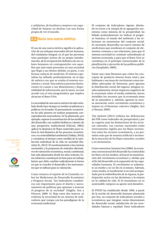 2. EL SOCIALISMO
DEL BUEN
VIVIR
28
y solidarios, de hombres y mujeres con capa-
cidad de forjarse un destino con una forma
propia de ver el mundo.
2.3. Hacia una nueva métrica
El uso de una nueva métrica significa la aplica-
ción de un enfoque innovador del ser humano,
del ciudadano integral, en el que las personas
sean partícipes activas de su propia transfor-
mación, de la recuperación definitiva de sus va-
lores humanos en contraposición con aque-
llos que aún están presentes en una sociedad
que llegó a sus límites debido, en parte, a sus
formas caducas de medición. El sistema capi-
talista ha influido profundamente en el tipo
de métrica con que se evalúa el sistema eco-
nómico y social. Esta métrica presenta limita-
ciones en cuanto a sus dimensiones y dispo-
nibilidad de información; por lo tanto, no está
acorde con el reto programático que implica
alcanzar el Buen Vivir.
Lanecesidaddeunanuevamétricahasidoseña-
lada desde hace tiempo en medios académicos y
políticos en Ecuador. El pensamiento ecuatoria-
no ha sido pionero en realizar propuestas con-
ceptualmente innovadoras. Se ha planteado, por
ejemplo,superarlamonetizacióndelasmedidas
del desarrollo, con análisis biofísicos y dentro de
una perspectiva multicriterial (Falconí, 2002);
aplicar la dinámica de flujos materiales para va-
lorar la real dinámica de los procesos económi-
cos y su sostenibilidad ambiental (Vallejo, 2010);
y considerar al tiempo como medida de la satis-
facción individual de la vida en sociedad (Ra-
mírez R., 2012). El cuestionamiento a las cuentas
nacionales y la propuesta de métodos alternati-
vos de valoración económica, social y ambiental,
han sido planteados desde los años ochenta. Es-
tos esfuerzos constituyen la base para un trabajo
futuro que debe cambiar radicalmente la forma
en que se concibe el desarrollo y los instrumen-
tos que se utilizan para su valoración.
Como remarca el reporte de la Comisión so-
bre las Mediciones de Desarrollo Económico
y Progreso Social, “los indicadores estadísti-
cos son importantes para el diseño y aseso-
ramiento de políticas que apuntan a avanzar
el progreso de la sociedad” (Stiglitz, Sen y
Fitoussi, 2009: 4). Bajo estos dos marcos, es
evidente la necesidad de un sistema de indi-
cadores que rompa con los paradigmas de la
economía tradicional.
El conjunto de indicadores vigente, diseña-
do en torno a la miopía de la agregación mo-
netaria como máxima de la prosperidad, ha
fallado profundamente en indicar el progre-
so humano, el estado del ambiente y las re-
laciones no monetarias del conjunto social.
Es necesario desarrollar un nuevo sistema de
mediciones que reordenen el conjunto de ele-
mentos comunes y sus relaciones, para que el
sistema-sociedad no continúe subordinado al
sistema-economía, y para que el Buen Vivir se
constituya en el principio estructurador de la
planificación y ejecución de las políticas públi-
cas (Senplades, 2009).
Existe una vasta literatura que critica los con-
ceptos de producto interno bruto total y por
habitante y sus tasas de crecimiento como me-
didas adecuadas de bienestar, pues ignoran
la distribución social del ingreso, integran in-
adecuadamente ciertos impactos negativos de
la economía sobre el medio ambiente, hacen
invisibles los recursos que la economía toma
de la naturaleza y, además, ignoran la esca-
sa asociación entre crecimiento económico y
mejora en el bienestar colectivo (Stiglitz, Sen
y Fitoussi, 2009).
Tim Jackson (2011) enfatiza las deficiencias
del PIB como indicador de prosperidad y por
su ceguera ante las limitaciones de los recur-
sos naturales. Las cuentas nacionales están
estrictamente regidas por los flujos moneta-
rios entre los sectores económicos, y no per-
miten más que de manera artificial e incómo-
da la inserción de los flujos naturales, sociales
y no monetarios.
Como menciona Amartya Sen (2000), la econo-
mía convencional del desarrollo ha confundido
los fines con los medios, al buscar la maximiza-
ción del crecimiento económico y olvidar que
el fin del desarrollo es la expansión de las capa-
cidades humanas. El crecimiento es solamen-
te un medio y no un fin en sí mismo. Además,
como medio, es insuficiente si no está acompa-
ñado por la redistribución de la riqueza, la par-
ticipación activa en las decisiones y la mejora
en la calidad de vida. Si el crecimiento no es
sustentable, tampoco su aporte será duradero.
El PNUD ha establecido desde 1990, a partir
de la noción de desarrollo humano planteada
por Sen, un conjunto de indicadores sociales y
económicos que integran varias dimensiones
de desarrollo social, satisfacción de las nece-
sidades básicas y equidad. Estos indicadores
 