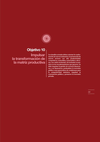 Objetivo 10
291
Impulsar
la transformación de
la matriz productiva
Los desafíos actuales deben orientar la confor-
mación de nuevas industrias y la promoción de
nuevos sectores con alta productividad,
competitivos, sostenibles, sustentables y diver-
sos, con visión territorial y de inclusión econó-
mica en los encadenamientos que generen. Se
debe impulsar la gestión de recursos financie-
ros y no financieros, profundizar la inversión
pública como generadora de condiciones para
la competitividad sistémica, impulsar la
contratación pública y promover la inversión
privada.
 