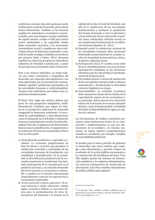 2. EL SOCIALISMO
DEL BUEN
VIVIR
29
conforman una base más adecuada para medir
la dimensión social del desarrollo, pero todavía
tienen limitaciones. También se ha buscado
ampliar los indicadores económicos conven-
cionales, para que integren cuentas satelitales
de capital natural, corrijan el PIB para incluir
costos ambientales y de seguridad, midan
flujos materiales asociados a los monetarios
(metabolismo social) y establezcan otros indi-
cadores físicos de bienestar sustentable, como
el de la huella ecológica, definido en hectáreas
por persona (Daly y Farley, 2011). Destacan
también los esfuerzos por generar indicadores
subjetivos de felicidad o satisfacción, a partir
de percepciones personales sobre el bienestar.
Pese a los avances obtenidos, no existe toda-
vía una visión conceptual e integradora del
desarrollo que responda adecuadamente a los
retos planteados por la necesidad de sustenta-
bilidad, equidad, satisfacción participativa de
las necesidades humanas y multiculturalidad.
Tampoco hay indicadores que midan estas as-
piraciones fundamentales.
El Buen Vivir exige una métrica alterna que
parta de una perspectiva integradora, multi-
dimensional y holística; que supere los lími-
tes de la perspectiva tradicional de desarrollo
integrando la dimensión ambiental y la nece-
sidad de sustentabilidad, y otras dimensiones
como la búsqueda de la felicidad y realización
humana, la participación social y la multicultu-
ralidad. Para ello, se plantean seis dimensiones
básicas para la planificación, el seguimiento y
la evaluación del proceso encaminado al Buen
Vivir en el Ecuador:
1. Diversificación productiva y seguridad eco-
nómica. La economía proporcionará un
flujo de bienes y servicios que permitan la
satisfacción sostenida y sustentable de las
necesidades humanas de la población, con
estabilidad y diversificación. En la actuali-
dad, la diversificación productiva de la eco-
nomía ecuatoriana es insuficiente; hay limi-
tada participación de la manufactura en el
producto nacional, y un reducido desarrollo
del sector terciario. La economía es vulnera-
ble a cambios en el contexto internacional
(especialmente a precios de exportación) y
escasamente sustentable.
2. Acceso universal a bienes superiores. El ac-
ceso universal a salud, educación, trabajo
digno, vivienda y hábitat, es una meta bá-
sica para la profundización de otras di-
mensiones del bienestar y la mejora en la
calidad de la vida. El nivel de felicidad, más
allá de la satisfacción de las necesidades
fundamentales y mediante la ampliación
del tiempo destinado a vivir en plenitud y
a la provisión de bienes relacionales (amis-
tad, amor, solidaridad, cohesión social), es
un componente fundamental de la realiza-
ción humana (Ramírez R., 2012).
3.	Equidad social. La satisfacción creciente de
las necesidades humanas debe alcanzarse
reduciendo sustancialmente los actuales ni-
veles de inequidad socioeconómica, étnica,
de género, regional y etaria.
4.	Participación social. El cambio social debe
llevarse simultáneamente con una creciente
participación ciudadana en las decisiones
relevantes para la colectividad y la profundi-
zación de la democracia.
5. 	Diversidad cultural. La forma de satisfacción
de las necesidades humanas debe realizarse
manteniendo y fortaleciendo la diversidad
cultural y lingüística en el país.
6.	Sustentabilidad. La actividad económica
debe mantenerse dentro de los límites de la
capacidad de soporte de los ecosistemas y,
en particular, deben preservarse elementos
básicos de la dotación de recursos naturales
del país, como la biodiversidad, la fertilidad
del suelo, la disponibilidad de agua y la cap-
tura de carbono.
Las herramientas de análisis económico pre-
sentan varias limitaciones dentro de su cons-
trucción e implementación, ya que son abs-
tracciones de la realidad y, en muchas oca-
siones, no logran capturar comportamientos
sociales ni consideran, por ejemplo, variables
de sostenibilidad ambiental.
El desafío para el nuevo periodo de gobierno
es desarrollar una nueva métrica que conju-
gue estas dimensiones y permita evaluar los
resultados de la acción pública encaminada a
la construcción del Socialismo del Buen Vivir.
Ello implica ajustar los sistemas de informa-
ción estadística y los registros administrativos,
así como los instrumentos de recolección de
información. Este Plan establece lineamientos
de política pública para lograrlo3
.
3
El presente Plan establece políticas públicas para la
generación de una nueva métrica, durante el período 2013-
2017, en los objetivos 1, 2 y 7.
 