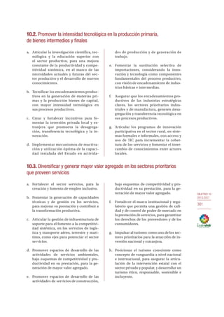 OBJETIVO 10
2013-2017
301
10.2. Promover la intensidad tecnológica en la producción primaria,
de bienes intermedios y finales
a.	 Articular la investigación científica, tec-
nológica y la educación superior con
el sector productivo, para una mejora
constante de la productividad y compe-
titividad sistémica, en el marco de las
necesidades actuales y futuras del sec-
tor productivo y el desarrollo de nuevos
conocimientos.
b.	 Tecnificar los encadenamientos produc-
tivos en la generación de materias pri-
mas y la producción bienes de capital,
con mayor intensidad tecnológica en
sus procesos productivos.
c.	 Crear y fortalecer incentivos para fo-
mentar la inversión privada local y ex-
tranjera que promueva la desagrega-
ción, transferencia tecnológica y la in-
novación.
d.	 Implementar mecanismos de reactiva-
ción y utilización óptima de la capaci-
dad instalada del Estado en activida-
des de producción y de generación de
trabajo.
e.	Fomentar la sustitución selectiva de
importaciones, considerando la inno-
vación y tecnología como componentes
fundamentales del proceso productivo,
con visión de encadenamiento de indus-
trias básicas e intermedias.
f.	 Asegurar que los encadenamientos pro-
ductivos de las industrias estratégicas
claves, los sectores prioritarios indus-
triales y de manufactura, generen desa-
gregación y transferencia tecnológica en
sus procesos productivos.
g.	 Articular los programas de innovación
participativa en el sector rural, en siste-
mas formales e informales, con acceso y
uso de TIC para incrementar la cober-
tura de los servicios y fomentar el inter-
cambio de conocimientos entre actores
locales.
10.3. Diversificar y generar mayor valor agregado en los sectores prioritarios
que proveen servicios
a.	 Fortalecer el sector servicios, para la
creación y fomento de empleo inclusivo.
b.	 Fomentar la generación de capacidades
técnicas y de gestión en los servicios,
para mejorar su prestación y contribuir a
la transformación productiva.
c.	 Articular la gestión de infraestructura de
soporte para el fomento a la competitivi-
dad sistémica, en los servicios de logís-
tica y transporte aéreo, terrestre y marí-
timo, como ejes para potenciar el sector
servicios.
d.	 Promover espacios de desarrollo de las
actividades de servicios ambientales,
bajo esquemas de competitividad y pro-
ductividad en su prestación, para la ge-
neración de mayor valor agregado.
e.	 Promover espacios de desarrollo de las
actividades de servicios de construcción,
bajo esquemas de competitividad y pro-
ductividad en su prestación, para la ge-
neración de mayor valor agregado.
f.	 Fortalecer el marco institucional y regu-
latorio que permita una gestión de cali-
dad y de control de poder de mercado en
la prestación de servicios, para garantizar
los derechos de los proveedores y de los
consumidores.
g.	 Impulsar al turismo como uno de los sec-
tores prioritarios para la atracción de in-
versión nacional y extranjera.
h.	 Posicionar el turismo consciente como
concepto de vanguardia a nivel nacional
e internacional, para asegurar la articu-
lación de la intervención estatal con el
sector privado y popular, y desarrollar un
turismo ético, responsable, sostenible e
incluyente.
 