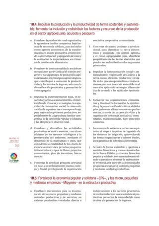 OBJETIVO 10
2013-2017
302
10.4. Impulsar la producción y la productividad de forma sostenible y sustenta-
ble, fomentar la inclusión y redistribuir los factores y recursos de la producción
en el sector agropecuario, acuícola y pesquero
a.	 Fortalecer la producción rural organizada y
la agricultura familiar campesina, bajo for-
mas de economía solidaria, para incluirlas
como agentes económicos de la transfor-
mación en matriz productiva, promovien-
do la diversificación y agregación de valor y
la sustitución de importaciones, en el mar-
co de la soberanía alimentaria.
b.	 Fortalecer la institucionalidad y establecer
mecanismos para viabilizar el tránsito pro-
gresivo hacia patrones de producción agrí-
cola basados en principios agroecológicos,
que contribuyan a aumentar la producti-
vidad y los niveles de ingreso, así como la
diversificación productiva y generación de
valor agregado.
c.	 Impulsar la experimentación local, el de-
sarrollo y acceso al conocimiento, el inter-
cambio de técnicas y tecnologías, la capa-
cidad de innovación social, la sistemati-
zación de experiencias e interaprendizaje,
para mejorar los procesos productivos, es-
pecialmente de la agricultura familiar cam-
pesina, de la Economía Popular y Solidaria
y las Mipymes en el sector rural.
d.	Fortalecer y diversificar las actividades
productivas oceánico costeras, con el uso
eficiente de los recursos ictiológicos y la
preservación del ambiente, mediante el
desarrollo de la maricultura y otros, que
consideren la estabilidad de los stocks de
especies comerciales, periodos pesqueros,
infraestructura y tipos de flotas, proyectos
comunitarios, plan de incentivos, bioco-
mercio.
e.	 Fomentar la actividad pesquera artesanal
en base a un ordenamiento marino-coste-
ro y fluvial, privilegiando la organización
asociativa, cooperativa y comunitaria.
f.	 Concretar el catastro de tierras a nivel na-
cional, para identificar la tierra concen-
trada y acaparada con aptitud agrícola,
y el censo agropecuario para identificar
geográficamente las tierras afectables que
pueden ser redistribuidas a los segmentos
priorizados.
g.	 Impulsar la democratización social y am-
bientalmente responsable del acceso a la
tierra, su uso eficiente, productivo y renta-
ble en los procesos productivos, con meca-
nismos para una inserción sostenible en el
mercado, aplicando estrategias diferencia-
das de acuerdo a las realidades territoria-
les.
h.	 Fortalecer las organizaciones comunita-
rias y disminuir la formación de minifun-
dios y la precarización de la tierra, debidos
principalmente al fraccionamiento por he-
rencias, a través del acceso al crédito y la
organización de formas asociativas, comu-
nitarias, mancomunadas, bajo principios
solidarios.
i.	 Incrementar la cobertura y el acceso equi-
tativo al riego e impulsar la cogestión de
los sistemas de irrigación, aprovechando
las formas organizativas y saberes locales,
para garantizar la soberanía alimentaria.
j.	 Acceder de forma sostenible y oportuna a
servicios financieros y transaccionales des-
de la Banca Pública y el sector financiero
popular y solidario, con manejo descentrali-
zado y ajustados a sistemas de ordenamien-
to territorial, por parte de las comunidades
pesqueras artesanales y las micro, pequeñas
y medianas unidades productivas.
10.5. Fortalecer la economía popular y solidaria –EPS–, y las micro, pequeñas
y medianas empresas –Mipymes– en la estructura productiva
a.	 Establecer mecanismos para la incorpo-
ración de las micro, pequeñas y medianas
unidades productivas y de servicios, en
cadenas productivas vinculadas directa o
indirectamente a los sectores prioritarios,
de conformidad con las características pro-
ductivas por sector, la intensidad de mano
de obra y la generación de ingresos.
 